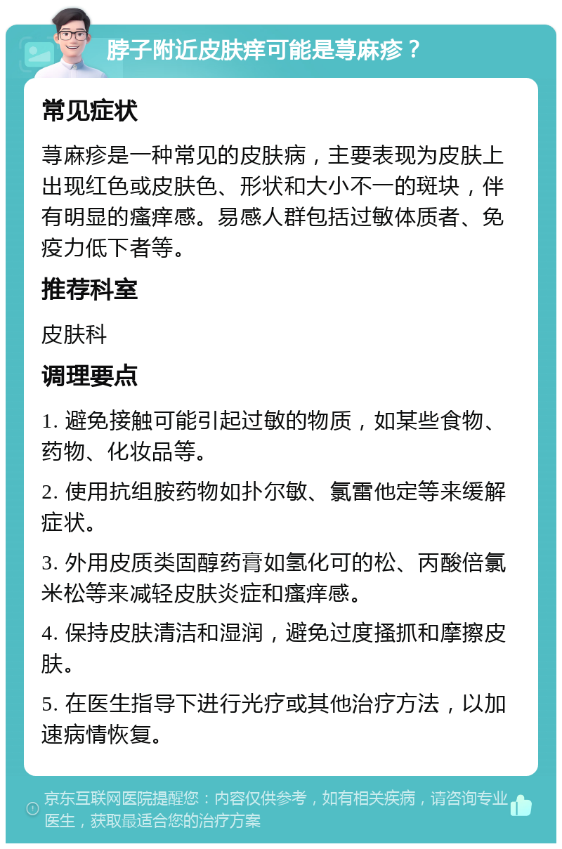 脖子附近皮肤痒可能是荨麻疹？ 常见症状 荨麻疹是一种常见的皮肤病，主要表现为皮肤上出现红色或皮肤色、形状和大小不一的斑块，伴有明显的瘙痒感。易感人群包括过敏体质者、免疫力低下者等。 推荐科室 皮肤科 调理要点 1. 避免接触可能引起过敏的物质，如某些食物、药物、化妆品等。 2. 使用抗组胺药物如扑尔敏、氯雷他定等来缓解症状。 3. 外用皮质类固醇药膏如氢化可的松、丙酸倍氯米松等来减轻皮肤炎症和瘙痒感。 4. 保持皮肤清洁和湿润，避免过度搔抓和摩擦皮肤。 5. 在医生指导下进行光疗或其他治疗方法，以加速病情恢复。