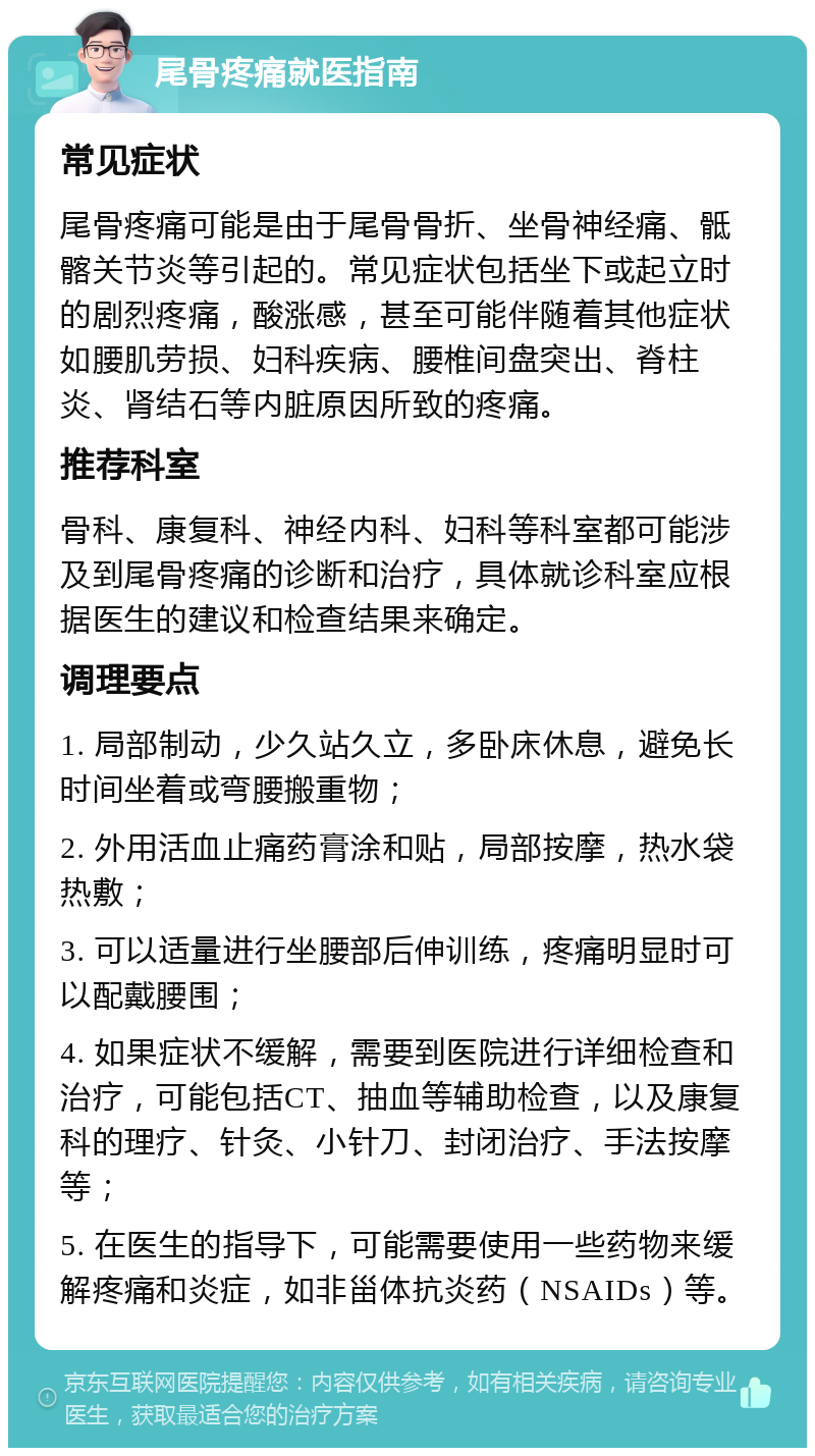 尾骨疼痛就医指南 常见症状 尾骨疼痛可能是由于尾骨骨折、坐骨神经痛、骶髂关节炎等引起的。常见症状包括坐下或起立时的剧烈疼痛，酸涨感，甚至可能伴随着其他症状如腰肌劳损、妇科疾病、腰椎间盘突出、脊柱炎、肾结石等内脏原因所致的疼痛。 推荐科室 骨科、康复科、神经内科、妇科等科室都可能涉及到尾骨疼痛的诊断和治疗，具体就诊科室应根据医生的建议和检查结果来确定。 调理要点 1. 局部制动，少久站久立，多卧床休息，避免长时间坐着或弯腰搬重物； 2. 外用活血止痛药膏涂和贴，局部按摩，热水袋热敷； 3. 可以适量进行坐腰部后伸训练，疼痛明显时可以配戴腰围； 4. 如果症状不缓解，需要到医院进行详细检查和治疗，可能包括CT、抽血等辅助检查，以及康复科的理疗、针灸、小针刀、封闭治疗、手法按摩等； 5. 在医生的指导下，可能需要使用一些药物来缓解疼痛和炎症，如非甾体抗炎药（NSAIDs）等。