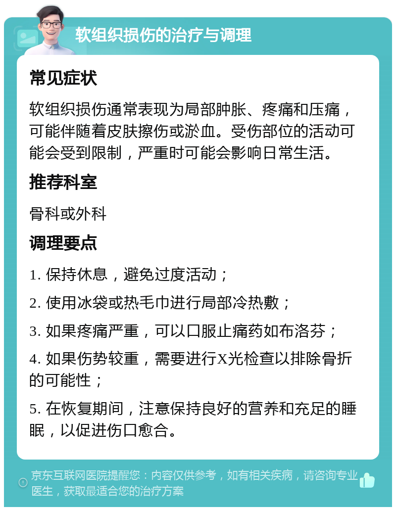 软组织损伤的治疗与调理 常见症状 软组织损伤通常表现为局部肿胀、疼痛和压痛，可能伴随着皮肤擦伤或淤血。受伤部位的活动可能会受到限制，严重时可能会影响日常生活。 推荐科室 骨科或外科 调理要点 1. 保持休息，避免过度活动； 2. 使用冰袋或热毛巾进行局部冷热敷； 3. 如果疼痛严重，可以口服止痛药如布洛芬； 4. 如果伤势较重，需要进行X光检查以排除骨折的可能性； 5. 在恢复期间，注意保持良好的营养和充足的睡眠，以促进伤口愈合。