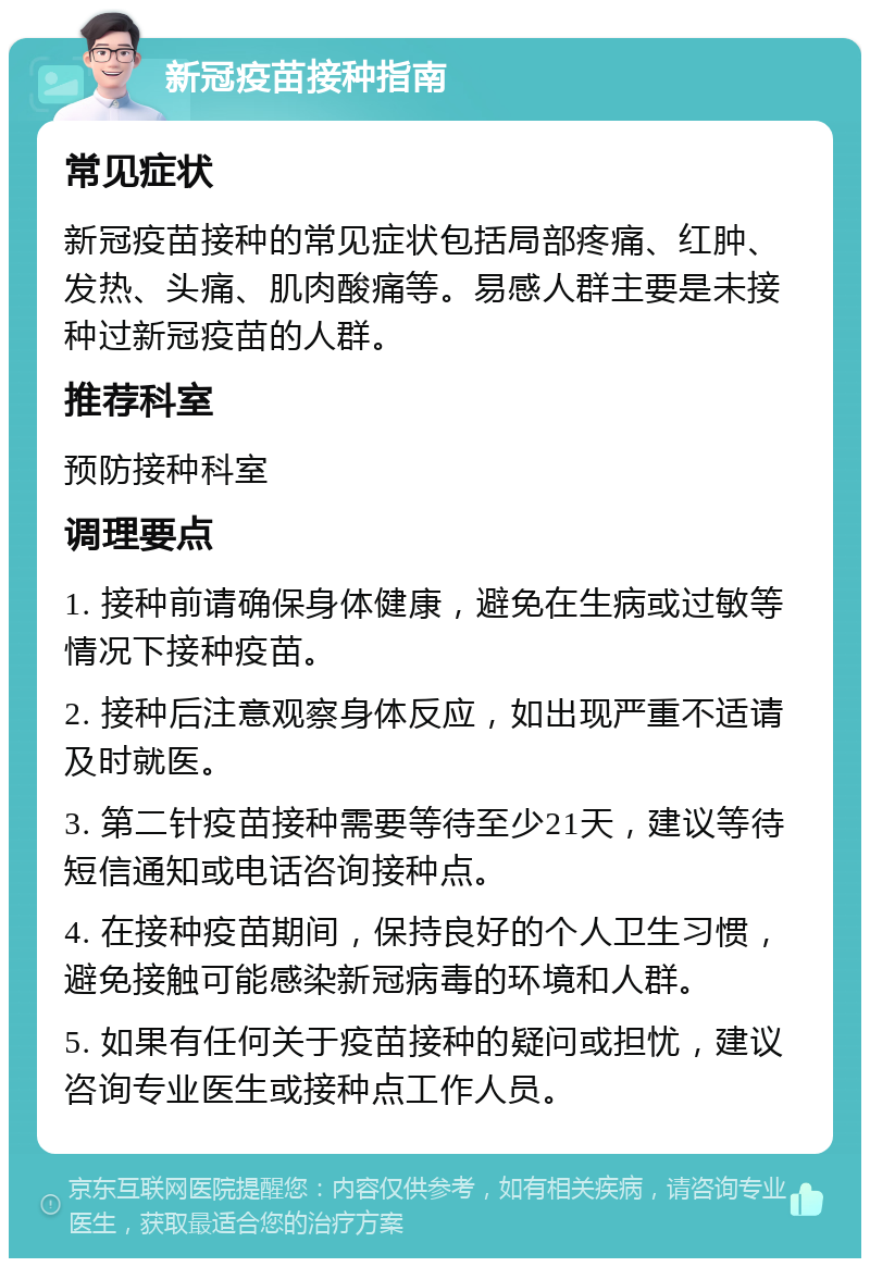 新冠疫苗接种指南 常见症状 新冠疫苗接种的常见症状包括局部疼痛、红肿、发热、头痛、肌肉酸痛等。易感人群主要是未接种过新冠疫苗的人群。 推荐科室 预防接种科室 调理要点 1. 接种前请确保身体健康，避免在生病或过敏等情况下接种疫苗。 2. 接种后注意观察身体反应，如出现严重不适请及时就医。 3. 第二针疫苗接种需要等待至少21天，建议等待短信通知或电话咨询接种点。 4. 在接种疫苗期间，保持良好的个人卫生习惯，避免接触可能感染新冠病毒的环境和人群。 5. 如果有任何关于疫苗接种的疑问或担忧，建议咨询专业医生或接种点工作人员。