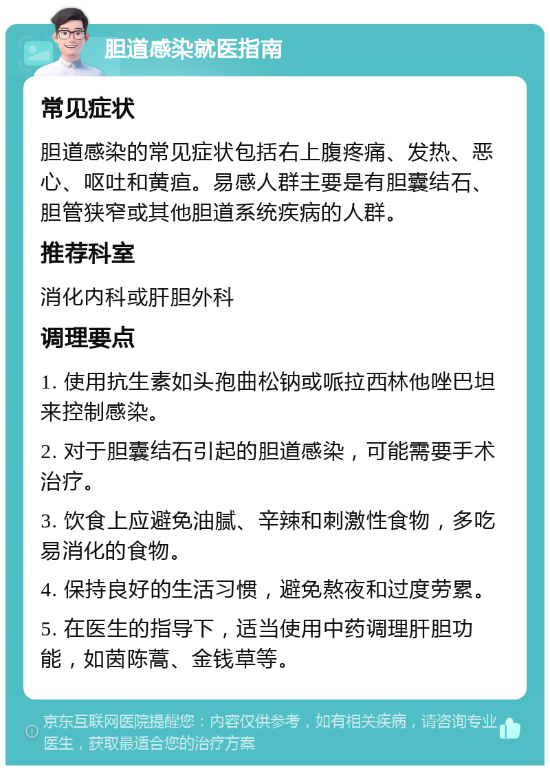 胆道感染就医指南 常见症状 胆道感染的常见症状包括右上腹疼痛、发热、恶心、呕吐和黄疸。易感人群主要是有胆囊结石、胆管狭窄或其他胆道系统疾病的人群。 推荐科室 消化内科或肝胆外科 调理要点 1. 使用抗生素如头孢曲松钠或哌拉西林他唑巴坦来控制感染。 2. 对于胆囊结石引起的胆道感染，可能需要手术治疗。 3. 饮食上应避免油腻、辛辣和刺激性食物，多吃易消化的食物。 4. 保持良好的生活习惯，避免熬夜和过度劳累。 5. 在医生的指导下，适当使用中药调理肝胆功能，如茵陈蒿、金钱草等。