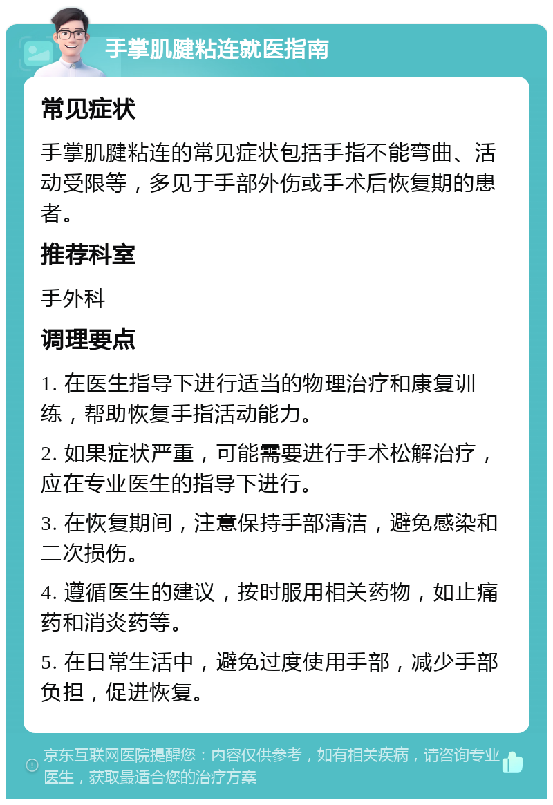 手掌肌腱粘连就医指南 常见症状 手掌肌腱粘连的常见症状包括手指不能弯曲、活动受限等，多见于手部外伤或手术后恢复期的患者。 推荐科室 手外科 调理要点 1. 在医生指导下进行适当的物理治疗和康复训练，帮助恢复手指活动能力。 2. 如果症状严重，可能需要进行手术松解治疗，应在专业医生的指导下进行。 3. 在恢复期间，注意保持手部清洁，避免感染和二次损伤。 4. 遵循医生的建议，按时服用相关药物，如止痛药和消炎药等。 5. 在日常生活中，避免过度使用手部，减少手部负担，促进恢复。