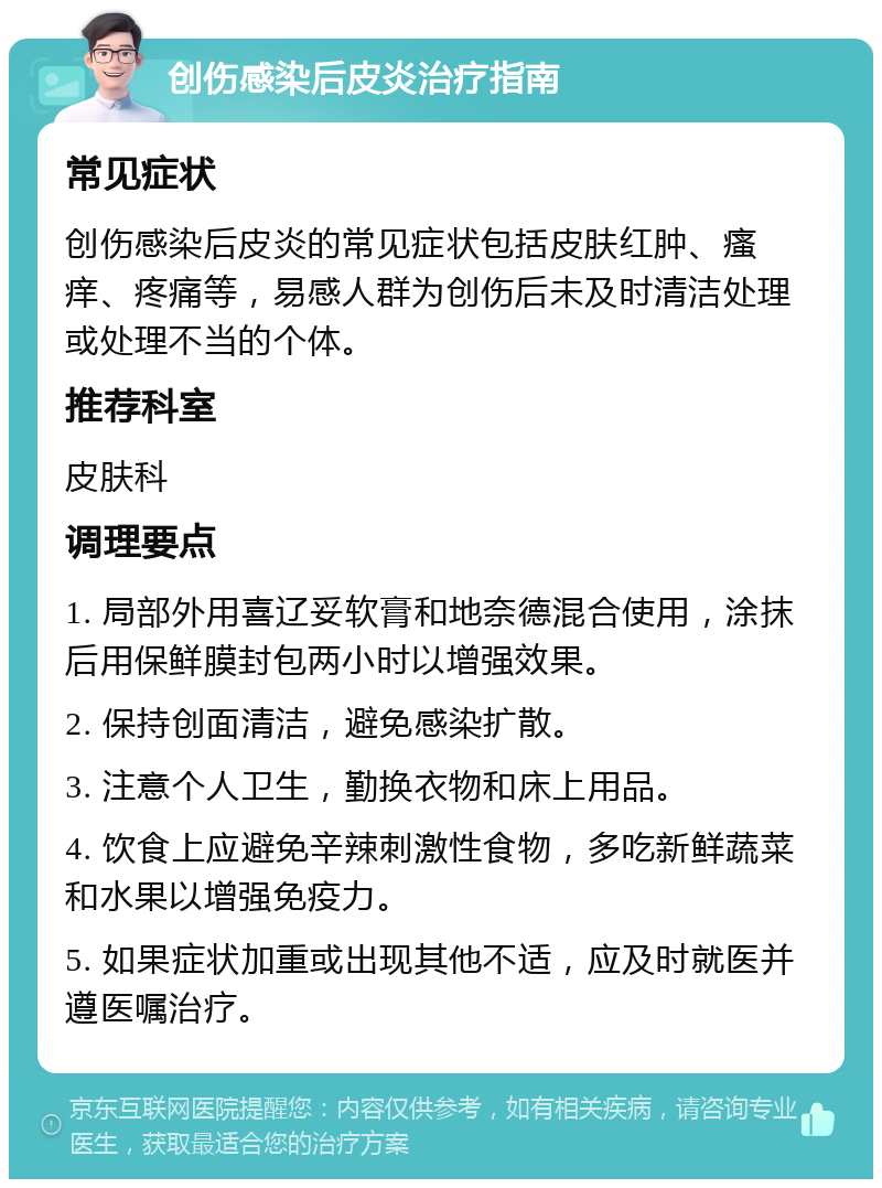 创伤感染后皮炎治疗指南 常见症状 创伤感染后皮炎的常见症状包括皮肤红肿、瘙痒、疼痛等，易感人群为创伤后未及时清洁处理或处理不当的个体。 推荐科室 皮肤科 调理要点 1. 局部外用喜辽妥软膏和地奈德混合使用，涂抹后用保鲜膜封包两小时以增强效果。 2. 保持创面清洁，避免感染扩散。 3. 注意个人卫生，勤换衣物和床上用品。 4. 饮食上应避免辛辣刺激性食物，多吃新鲜蔬菜和水果以增强免疫力。 5. 如果症状加重或出现其他不适，应及时就医并遵医嘱治疗。