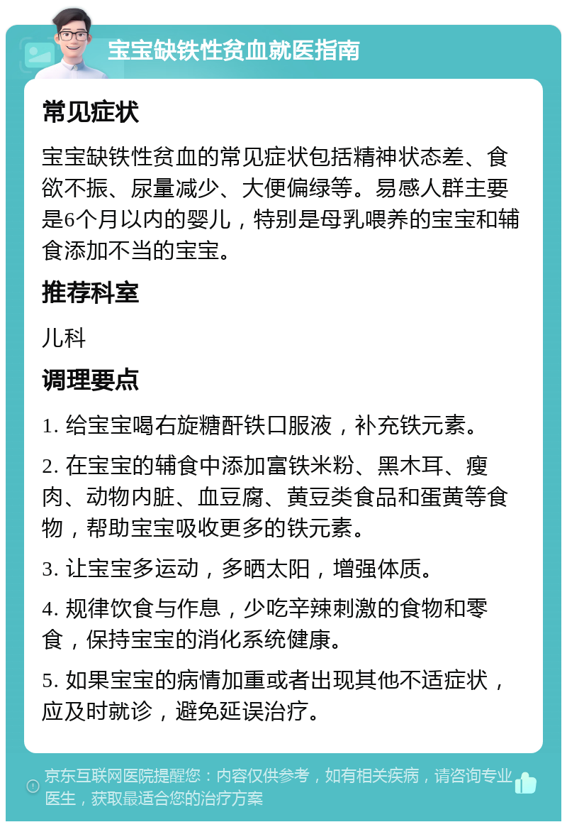 宝宝缺铁性贫血就医指南 常见症状 宝宝缺铁性贫血的常见症状包括精神状态差、食欲不振、尿量减少、大便偏绿等。易感人群主要是6个月以内的婴儿，特别是母乳喂养的宝宝和辅食添加不当的宝宝。 推荐科室 儿科 调理要点 1. 给宝宝喝右旋糖酐铁口服液，补充铁元素。 2. 在宝宝的辅食中添加富铁米粉、黑木耳、瘦肉、动物内脏、血豆腐、黄豆类食品和蛋黄等食物，帮助宝宝吸收更多的铁元素。 3. 让宝宝多运动，多晒太阳，增强体质。 4. 规律饮食与作息，少吃辛辣刺激的食物和零食，保持宝宝的消化系统健康。 5. 如果宝宝的病情加重或者出现其他不适症状，应及时就诊，避免延误治疗。