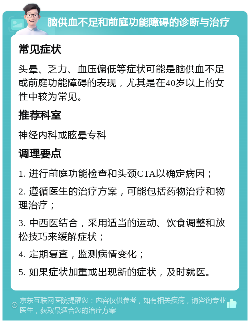 脑供血不足和前庭功能障碍的诊断与治疗 常见症状 头晕、乏力、血压偏低等症状可能是脑供血不足或前庭功能障碍的表现，尤其是在40岁以上的女性中较为常见。 推荐科室 神经内科或眩晕专科 调理要点 1. 进行前庭功能检查和头颈CTA以确定病因； 2. 遵循医生的治疗方案，可能包括药物治疗和物理治疗； 3. 中西医结合，采用适当的运动、饮食调整和放松技巧来缓解症状； 4. 定期复查，监测病情变化； 5. 如果症状加重或出现新的症状，及时就医。