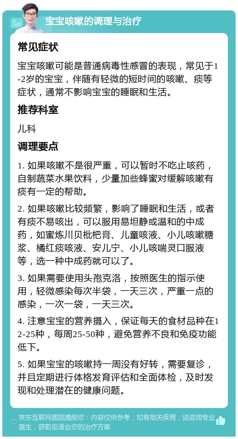 宝宝咳嗽的调理与治疗 常见症状 宝宝咳嗽可能是普通病毒性感冒的表现，常见于1-2岁的宝宝，伴随有轻微的短时间的咳嗽、痰等症状，通常不影响宝宝的睡眠和生活。 推荐科室 儿科 调理要点 1. 如果咳嗽不是很严重，可以暂时不吃止咳药，自制蔬菜水果饮料，少量加些蜂蜜对缓解咳嗽有痰有一定的帮助。 2. 如果咳嗽比较频繁，影响了睡眠和生活，或者有痰不易咳出，可以服用易坦静或温和的中成药，如蜜炼川贝枇杷膏、儿童咳液、小儿咳嗽糖浆、橘红痰咳液、安儿宁、小儿咳喘灵口服液等，选一种中成药就可以了。 3. 如果需要使用头孢克洛，按照医生的指示使用，轻微感染每次半袋，一天三次，严重一点的感染，一次一袋，一天三次。 4. 注意宝宝的营养摄入，保证每天的食材品种在12-25种，每周25-50种，避免营养不良和免疫功能低下。 5. 如果宝宝的咳嗽持一周没有好转，需要复诊，并且定期进行体格发育评估和全面体检，及时发现和处理潜在的健康问题。