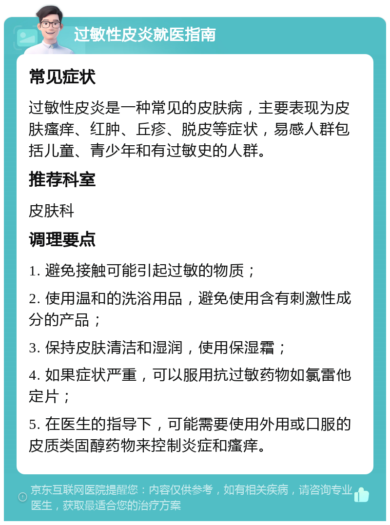 过敏性皮炎就医指南 常见症状 过敏性皮炎是一种常见的皮肤病，主要表现为皮肤瘙痒、红肿、丘疹、脱皮等症状，易感人群包括儿童、青少年和有过敏史的人群。 推荐科室 皮肤科 调理要点 1. 避免接触可能引起过敏的物质； 2. 使用温和的洗浴用品，避免使用含有刺激性成分的产品； 3. 保持皮肤清洁和湿润，使用保湿霜； 4. 如果症状严重，可以服用抗过敏药物如氯雷他定片； 5. 在医生的指导下，可能需要使用外用或口服的皮质类固醇药物来控制炎症和瘙痒。