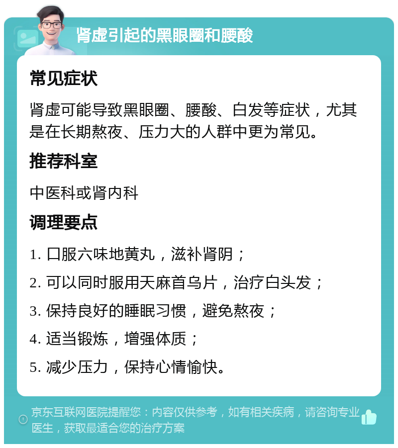 肾虚引起的黑眼圈和腰酸 常见症状 肾虚可能导致黑眼圈、腰酸、白发等症状，尤其是在长期熬夜、压力大的人群中更为常见。 推荐科室 中医科或肾内科 调理要点 1. 口服六味地黄丸，滋补肾阴； 2. 可以同时服用天麻首乌片，治疗白头发； 3. 保持良好的睡眠习惯，避免熬夜； 4. 适当锻炼，增强体质； 5. 减少压力，保持心情愉快。