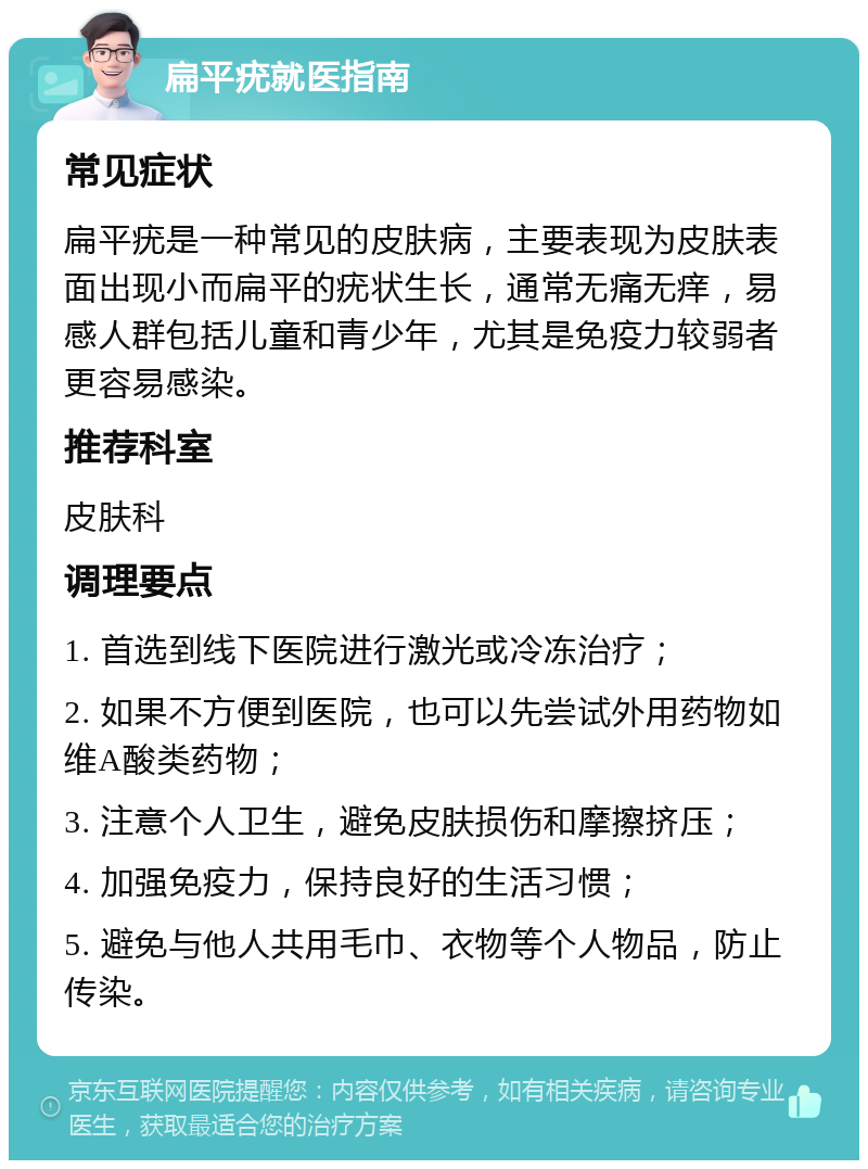 扁平疣就医指南 常见症状 扁平疣是一种常见的皮肤病，主要表现为皮肤表面出现小而扁平的疣状生长，通常无痛无痒，易感人群包括儿童和青少年，尤其是免疫力较弱者更容易感染。 推荐科室 皮肤科 调理要点 1. 首选到线下医院进行激光或冷冻治疗； 2. 如果不方便到医院，也可以先尝试外用药物如维A酸类药物； 3. 注意个人卫生，避免皮肤损伤和摩擦挤压； 4. 加强免疫力，保持良好的生活习惯； 5. 避免与他人共用毛巾、衣物等个人物品，防止传染。