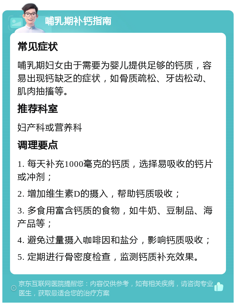 哺乳期补钙指南 常见症状 哺乳期妇女由于需要为婴儿提供足够的钙质，容易出现钙缺乏的症状，如骨质疏松、牙齿松动、肌肉抽搐等。 推荐科室 妇产科或营养科 调理要点 1. 每天补充1000毫克的钙质，选择易吸收的钙片或冲剂； 2. 增加维生素D的摄入，帮助钙质吸收； 3. 多食用富含钙质的食物，如牛奶、豆制品、海产品等； 4. 避免过量摄入咖啡因和盐分，影响钙质吸收； 5. 定期进行骨密度检查，监测钙质补充效果。