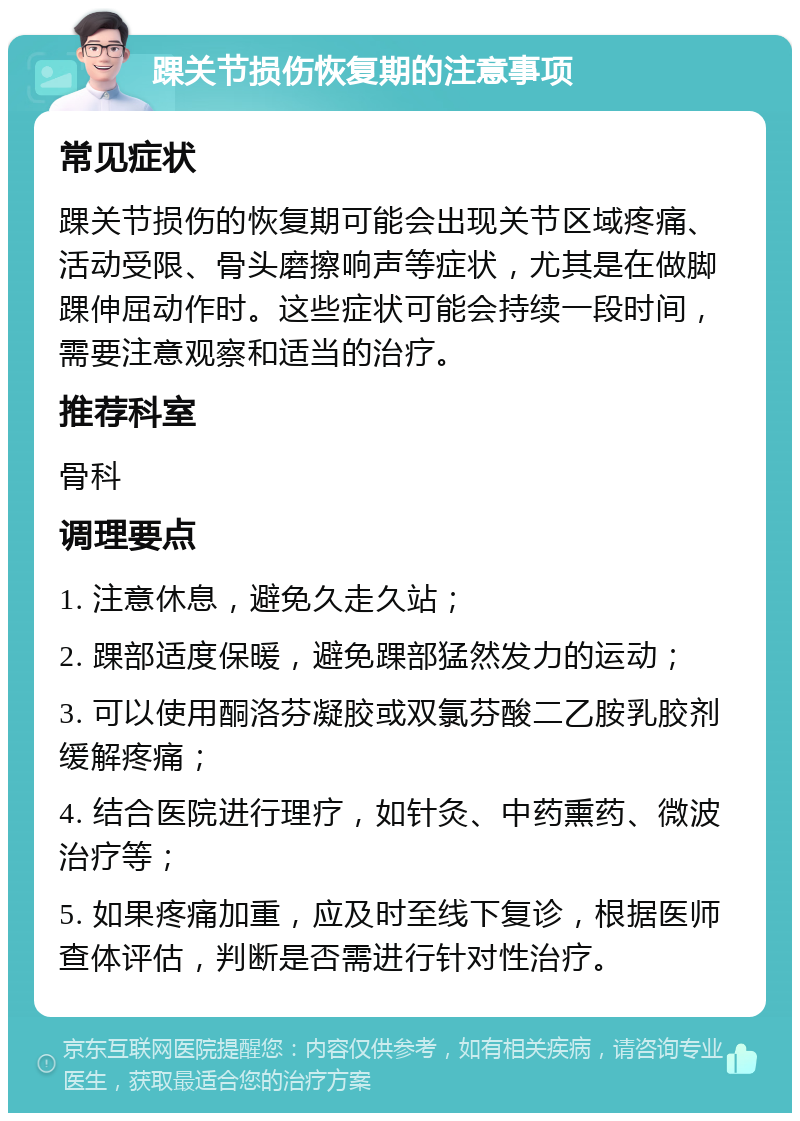 踝关节损伤恢复期的注意事项 常见症状 踝关节损伤的恢复期可能会出现关节区域疼痛、活动受限、骨头磨擦响声等症状，尤其是在做脚踝伸屈动作时。这些症状可能会持续一段时间，需要注意观察和适当的治疗。 推荐科室 骨科 调理要点 1. 注意休息，避免久走久站； 2. 踝部适度保暖，避免踝部猛然发力的运动； 3. 可以使用酮洛芬凝胶或双氯芬酸二乙胺乳胶剂缓解疼痛； 4. 结合医院进行理疗，如针灸、中药熏药、微波治疗等； 5. 如果疼痛加重，应及时至线下复诊，根据医师查体评估，判断是否需进行针对性治疗。