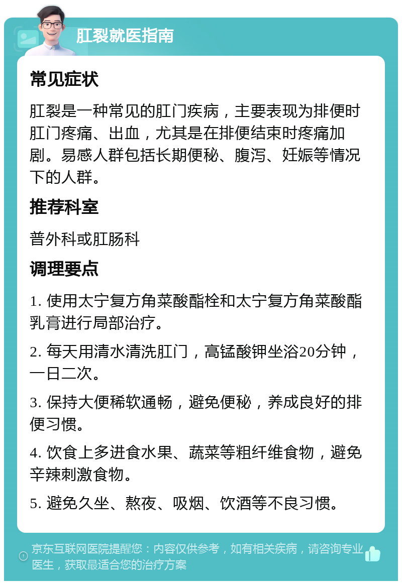 肛裂就医指南 常见症状 肛裂是一种常见的肛门疾病，主要表现为排便时肛门疼痛、出血，尤其是在排便结束时疼痛加剧。易感人群包括长期便秘、腹泻、妊娠等情况下的人群。 推荐科室 普外科或肛肠科 调理要点 1. 使用太宁复方角菜酸酯栓和太宁复方角菜酸酯乳膏进行局部治疗。 2. 每天用清水清洗肛门，高锰酸钾坐浴20分钟，一日二次。 3. 保持大便稀软通畅，避免便秘，养成良好的排便习惯。 4. 饮食上多进食水果、蔬菜等粗纤维食物，避免辛辣刺激食物。 5. 避免久坐、熬夜、吸烟、饮酒等不良习惯。