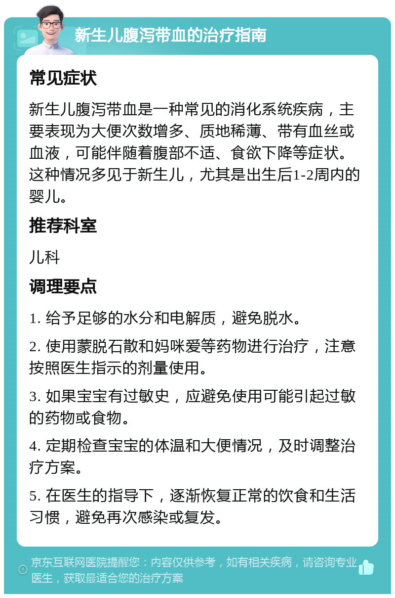 新生儿腹泻带血的治疗指南 常见症状 新生儿腹泻带血是一种常见的消化系统疾病，主要表现为大便次数增多、质地稀薄、带有血丝或血液，可能伴随着腹部不适、食欲下降等症状。这种情况多见于新生儿，尤其是出生后1-2周内的婴儿。 推荐科室 儿科 调理要点 1. 给予足够的水分和电解质，避免脱水。 2. 使用蒙脱石散和妈咪爱等药物进行治疗，注意按照医生指示的剂量使用。 3. 如果宝宝有过敏史，应避免使用可能引起过敏的药物或食物。 4. 定期检查宝宝的体温和大便情况，及时调整治疗方案。 5. 在医生的指导下，逐渐恢复正常的饮食和生活习惯，避免再次感染或复发。