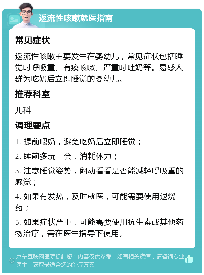 返流性咳嗽就医指南 常见症状 返流性咳嗽主要发生在婴幼儿，常见症状包括睡觉时呼吸重、有痰咳嗽、严重时吐奶等。易感人群为吃奶后立即睡觉的婴幼儿。 推荐科室 儿科 调理要点 1. 提前喂奶，避免吃奶后立即睡觉； 2. 睡前多玩一会，消耗体力； 3. 注意睡觉姿势，翻动看看是否能减轻呼吸重的感觉； 4. 如果有发热，及时就医，可能需要使用退烧药； 5. 如果症状严重，可能需要使用抗生素或其他药物治疗，需在医生指导下使用。