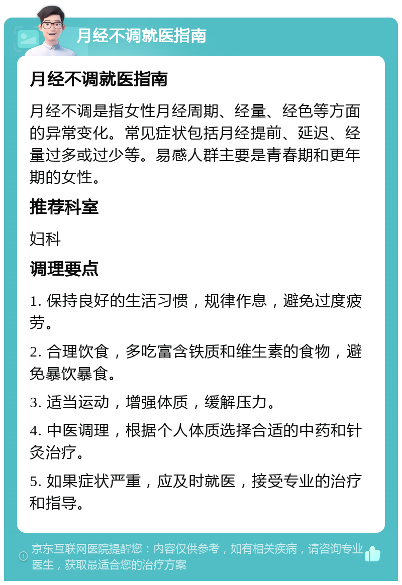 月经不调就医指南 月经不调就医指南 月经不调是指女性月经周期、经量、经色等方面的异常变化。常见症状包括月经提前、延迟、经量过多或过少等。易感人群主要是青春期和更年期的女性。 推荐科室 妇科 调理要点 1. 保持良好的生活习惯，规律作息，避免过度疲劳。 2. 合理饮食，多吃富含铁质和维生素的食物，避免暴饮暴食。 3. 适当运动，增强体质，缓解压力。 4. 中医调理，根据个人体质选择合适的中药和针灸治疗。 5. 如果症状严重，应及时就医，接受专业的治疗和指导。