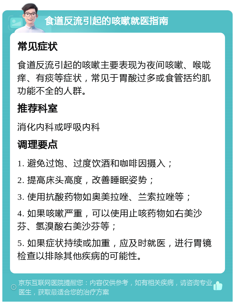 食道反流引起的咳嗽就医指南 常见症状 食道反流引起的咳嗽主要表现为夜间咳嗽、喉咙痒、有痰等症状，常见于胃酸过多或食管括约肌功能不全的人群。 推荐科室 消化内科或呼吸内科 调理要点 1. 避免过饱、过度饮酒和咖啡因摄入； 2. 提高床头高度，改善睡眠姿势； 3. 使用抗酸药物如奥美拉唑、兰索拉唑等； 4. 如果咳嗽严重，可以使用止咳药物如右美沙芬、氢溴酸右美沙芬等； 5. 如果症状持续或加重，应及时就医，进行胃镜检查以排除其他疾病的可能性。