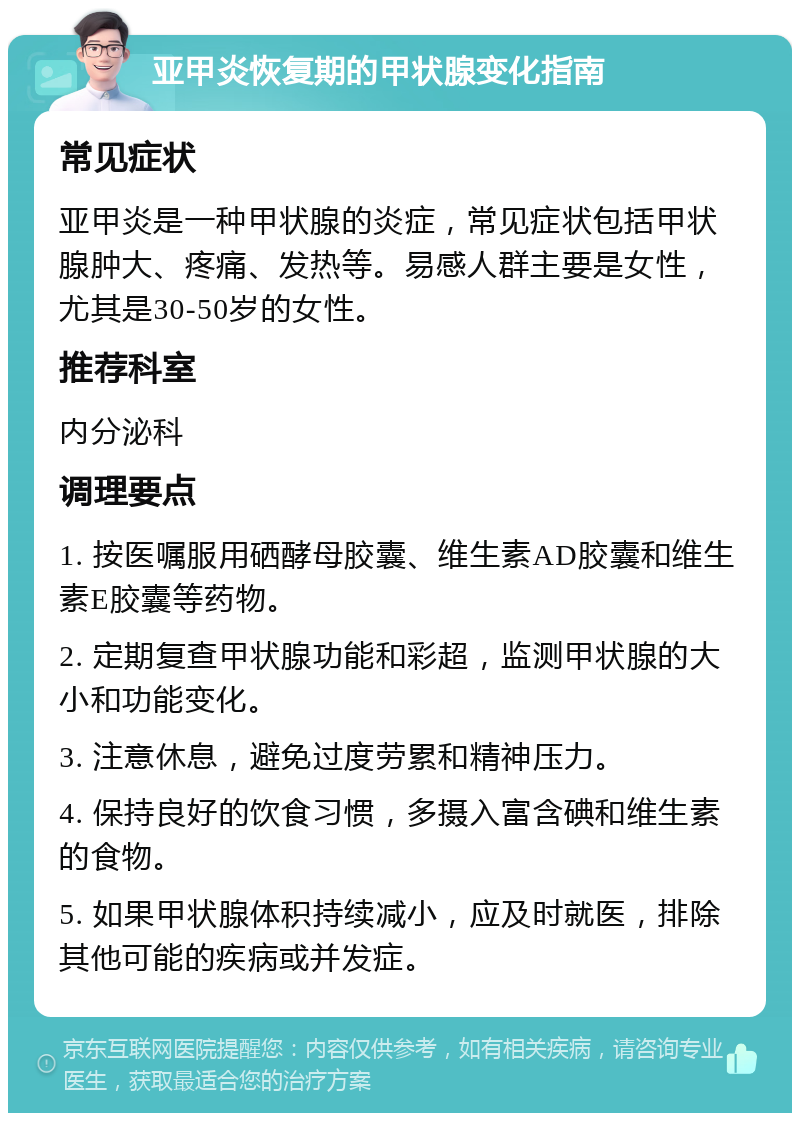 亚甲炎恢复期的甲状腺变化指南 常见症状 亚甲炎是一种甲状腺的炎症，常见症状包括甲状腺肿大、疼痛、发热等。易感人群主要是女性，尤其是30-50岁的女性。 推荐科室 内分泌科 调理要点 1. 按医嘱服用硒酵母胶囊、维生素AD胶囊和维生素E胶囊等药物。 2. 定期复查甲状腺功能和彩超，监测甲状腺的大小和功能变化。 3. 注意休息，避免过度劳累和精神压力。 4. 保持良好的饮食习惯，多摄入富含碘和维生素的食物。 5. 如果甲状腺体积持续减小，应及时就医，排除其他可能的疾病或并发症。