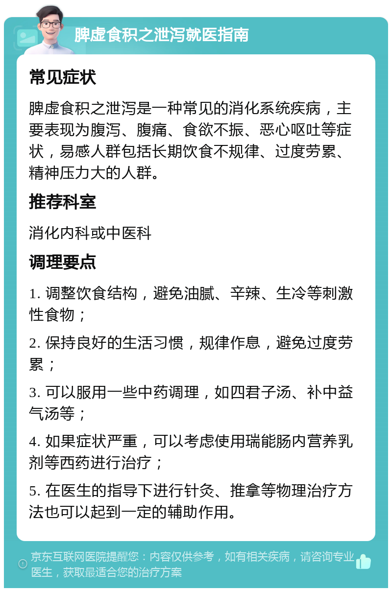 脾虚食积之泄泻就医指南 常见症状 脾虚食积之泄泻是一种常见的消化系统疾病，主要表现为腹泻、腹痛、食欲不振、恶心呕吐等症状，易感人群包括长期饮食不规律、过度劳累、精神压力大的人群。 推荐科室 消化内科或中医科 调理要点 1. 调整饮食结构，避免油腻、辛辣、生冷等刺激性食物； 2. 保持良好的生活习惯，规律作息，避免过度劳累； 3. 可以服用一些中药调理，如四君子汤、补中益气汤等； 4. 如果症状严重，可以考虑使用瑞能肠内营养乳剂等西药进行治疗； 5. 在医生的指导下进行针灸、推拿等物理治疗方法也可以起到一定的辅助作用。