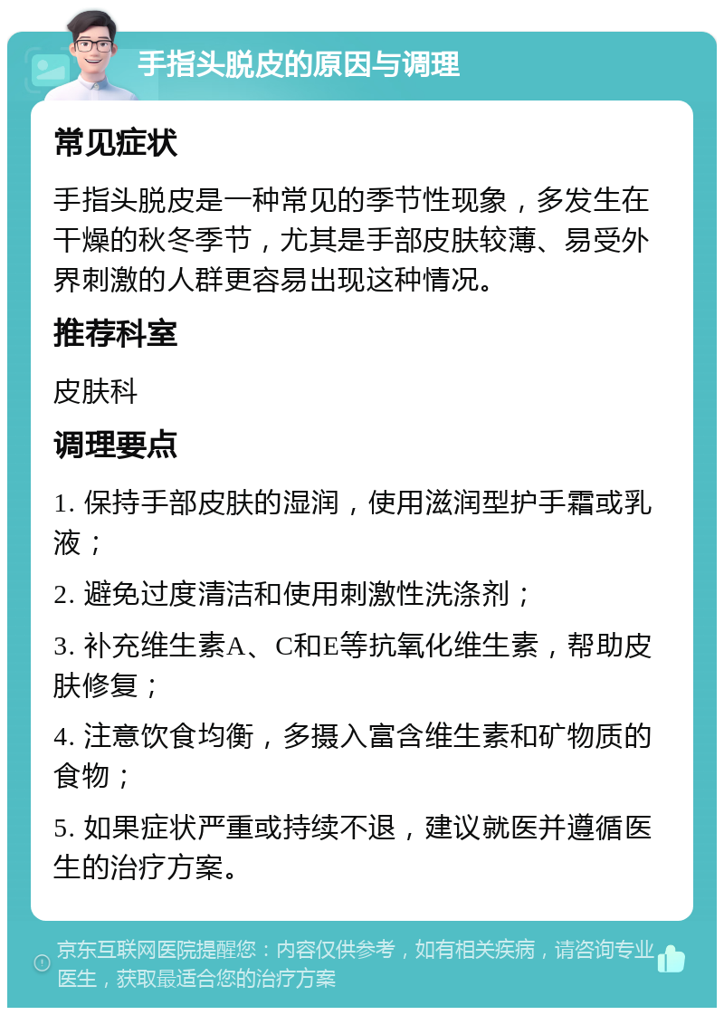 手指头脱皮的原因与调理 常见症状 手指头脱皮是一种常见的季节性现象，多发生在干燥的秋冬季节，尤其是手部皮肤较薄、易受外界刺激的人群更容易出现这种情况。 推荐科室 皮肤科 调理要点 1. 保持手部皮肤的湿润，使用滋润型护手霜或乳液； 2. 避免过度清洁和使用刺激性洗涤剂； 3. 补充维生素A、C和E等抗氧化维生素，帮助皮肤修复； 4. 注意饮食均衡，多摄入富含维生素和矿物质的食物； 5. 如果症状严重或持续不退，建议就医并遵循医生的治疗方案。