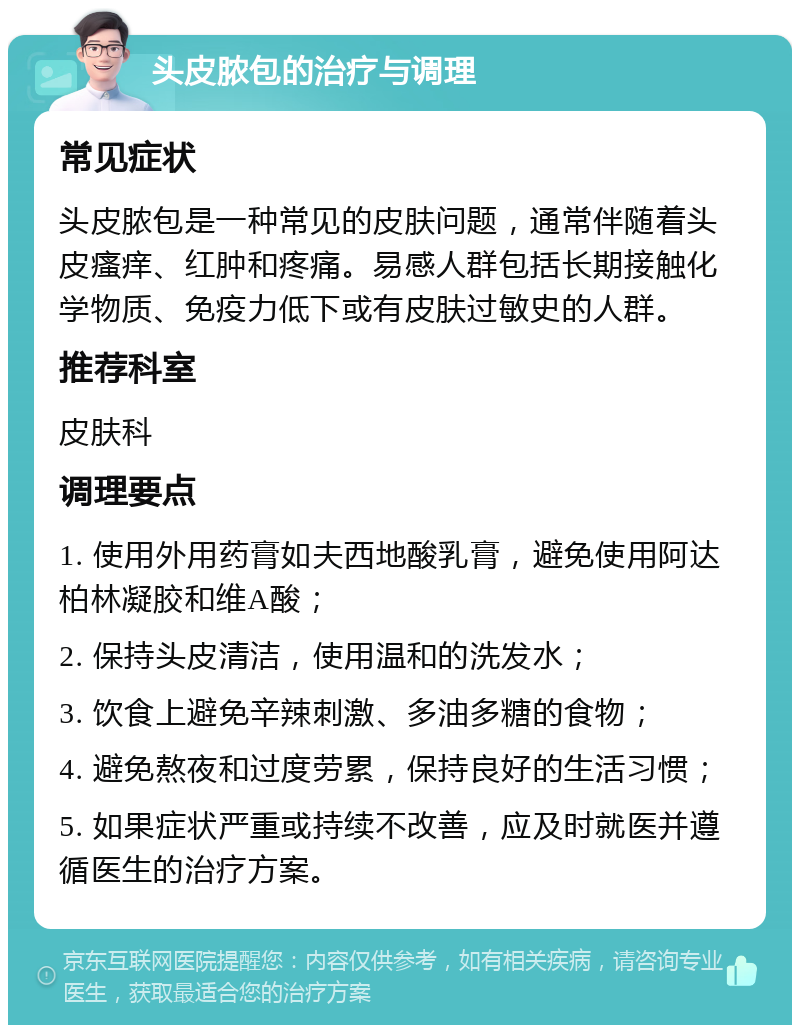 头皮脓包的治疗与调理 常见症状 头皮脓包是一种常见的皮肤问题，通常伴随着头皮瘙痒、红肿和疼痛。易感人群包括长期接触化学物质、免疫力低下或有皮肤过敏史的人群。 推荐科室 皮肤科 调理要点 1. 使用外用药膏如夫西地酸乳膏，避免使用阿达柏林凝胶和维A酸； 2. 保持头皮清洁，使用温和的洗发水； 3. 饮食上避免辛辣刺激、多油多糖的食物； 4. 避免熬夜和过度劳累，保持良好的生活习惯； 5. 如果症状严重或持续不改善，应及时就医并遵循医生的治疗方案。