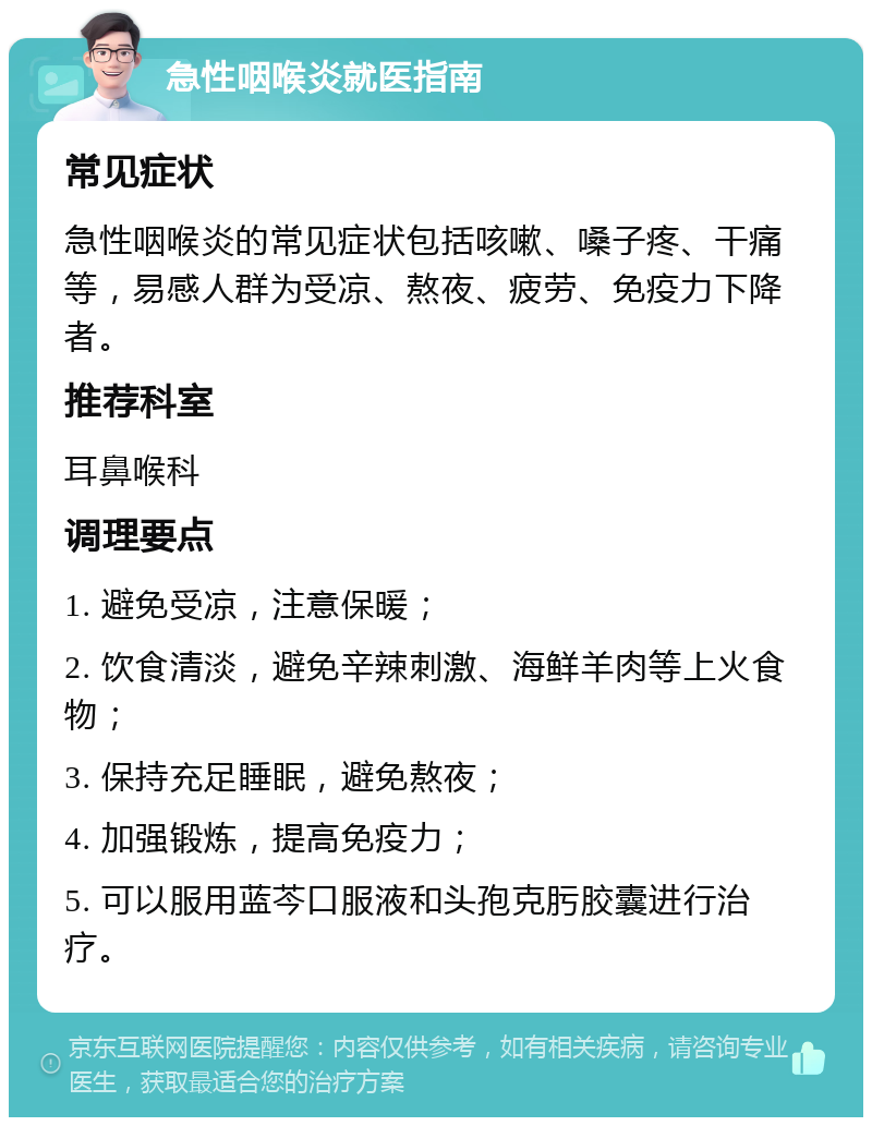 急性咽喉炎就医指南 常见症状 急性咽喉炎的常见症状包括咳嗽、嗓子疼、干痛等，易感人群为受凉、熬夜、疲劳、免疫力下降者。 推荐科室 耳鼻喉科 调理要点 1. 避免受凉，注意保暖； 2. 饮食清淡，避免辛辣刺激、海鲜羊肉等上火食物； 3. 保持充足睡眠，避免熬夜； 4. 加强锻炼，提高免疫力； 5. 可以服用蓝芩口服液和头孢克肟胶囊进行治疗。