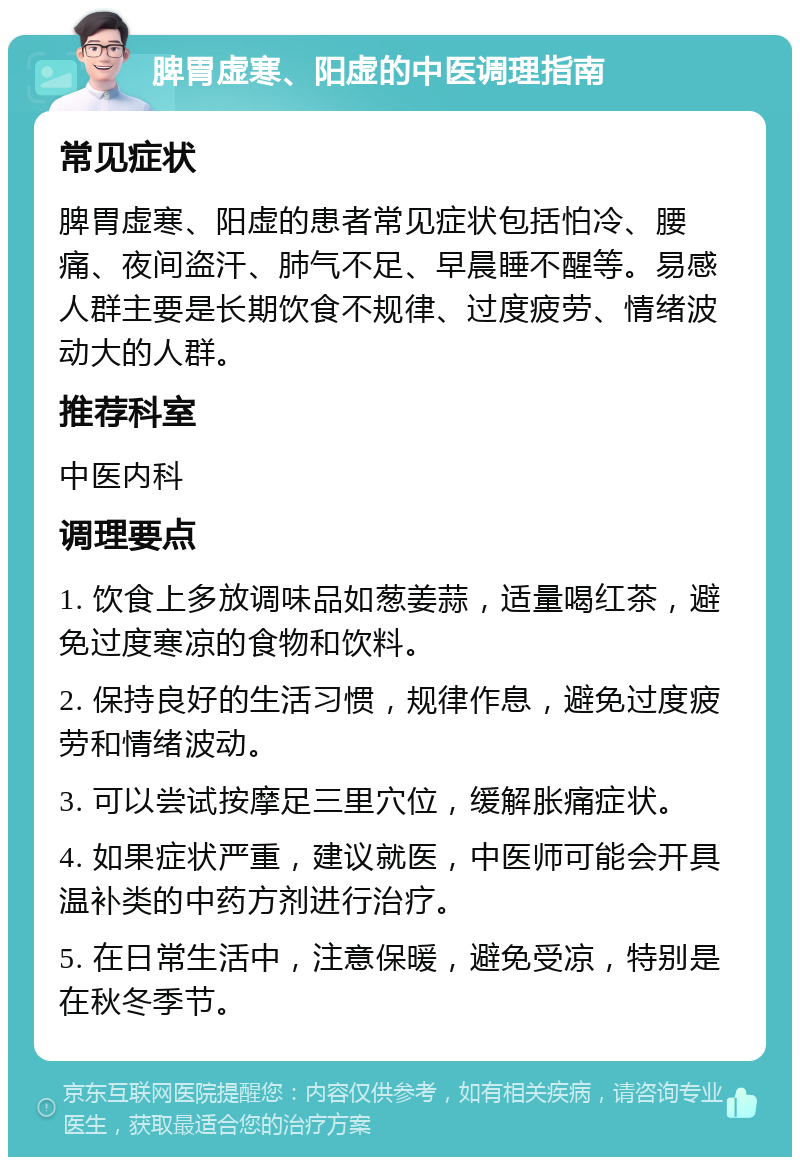 脾胃虚寒、阳虚的中医调理指南 常见症状 脾胃虚寒、阳虚的患者常见症状包括怕冷、腰痛、夜间盗汗、肺气不足、早晨睡不醒等。易感人群主要是长期饮食不规律、过度疲劳、情绪波动大的人群。 推荐科室 中医内科 调理要点 1. 饮食上多放调味品如葱姜蒜，适量喝红茶，避免过度寒凉的食物和饮料。 2. 保持良好的生活习惯，规律作息，避免过度疲劳和情绪波动。 3. 可以尝试按摩足三里穴位，缓解胀痛症状。 4. 如果症状严重，建议就医，中医师可能会开具温补类的中药方剂进行治疗。 5. 在日常生活中，注意保暖，避免受凉，特别是在秋冬季节。