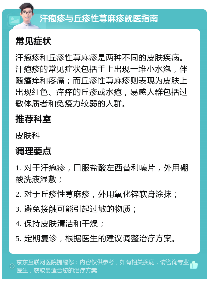 汗疱疹与丘疹性荨麻疹就医指南 常见症状 汗疱疹和丘疹性荨麻疹是两种不同的皮肤疾病。汗疱疹的常见症状包括手上出现一堆小水泡，伴随瘙痒和疼痛；而丘疹性荨麻疹则表现为皮肤上出现红色、痒痒的丘疹或水疱，易感人群包括过敏体质者和免疫力较弱的人群。 推荐科室 皮肤科 调理要点 1. 对于汗疱疹，口服盐酸左西替利嗪片，外用硼酸洗液湿敷； 2. 对于丘疹性荨麻疹，外用氧化锌软膏涂抹； 3. 避免接触可能引起过敏的物质； 4. 保持皮肤清洁和干燥； 5. 定期复诊，根据医生的建议调整治疗方案。