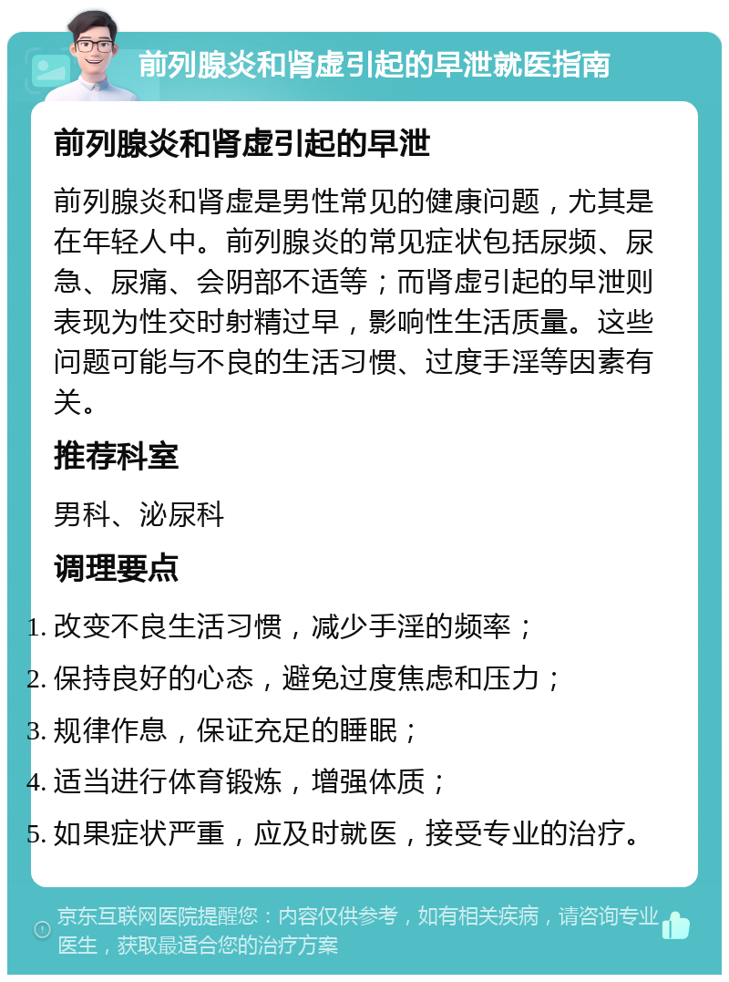 前列腺炎和肾虚引起的早泄就医指南 前列腺炎和肾虚引起的早泄 前列腺炎和肾虚是男性常见的健康问题，尤其是在年轻人中。前列腺炎的常见症状包括尿频、尿急、尿痛、会阴部不适等；而肾虚引起的早泄则表现为性交时射精过早，影响性生活质量。这些问题可能与不良的生活习惯、过度手淫等因素有关。 推荐科室 男科、泌尿科 调理要点 改变不良生活习惯，减少手淫的频率； 保持良好的心态，避免过度焦虑和压力； 规律作息，保证充足的睡眠； 适当进行体育锻炼，增强体质； 如果症状严重，应及时就医，接受专业的治疗。