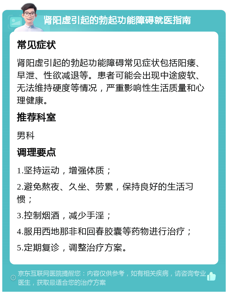 肾阳虚引起的勃起功能障碍就医指南 常见症状 肾阳虚引起的勃起功能障碍常见症状包括阳痿、早泄、性欲减退等。患者可能会出现中途疲软、无法维持硬度等情况，严重影响性生活质量和心理健康。 推荐科室 男科 调理要点 1.坚持运动，增强体质； 2.避免熬夜、久坐、劳累，保持良好的生活习惯； 3.控制烟酒，减少手淫； 4.服用西地那非和回春胶囊等药物进行治疗； 5.定期复诊，调整治疗方案。