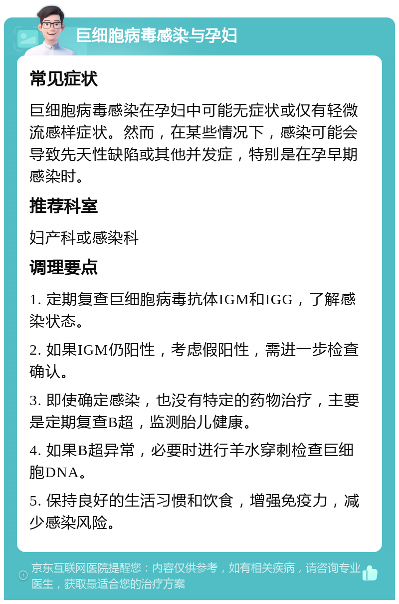 巨细胞病毒感染与孕妇 常见症状 巨细胞病毒感染在孕妇中可能无症状或仅有轻微流感样症状。然而，在某些情况下，感染可能会导致先天性缺陷或其他并发症，特别是在孕早期感染时。 推荐科室 妇产科或感染科 调理要点 1. 定期复查巨细胞病毒抗体IGM和IGG，了解感染状态。 2. 如果IGM仍阳性，考虑假阳性，需进一步检查确认。 3. 即使确定感染，也没有特定的药物治疗，主要是定期复查B超，监测胎儿健康。 4. 如果B超异常，必要时进行羊水穿刺检查巨细胞DNA。 5. 保持良好的生活习惯和饮食，增强免疫力，减少感染风险。