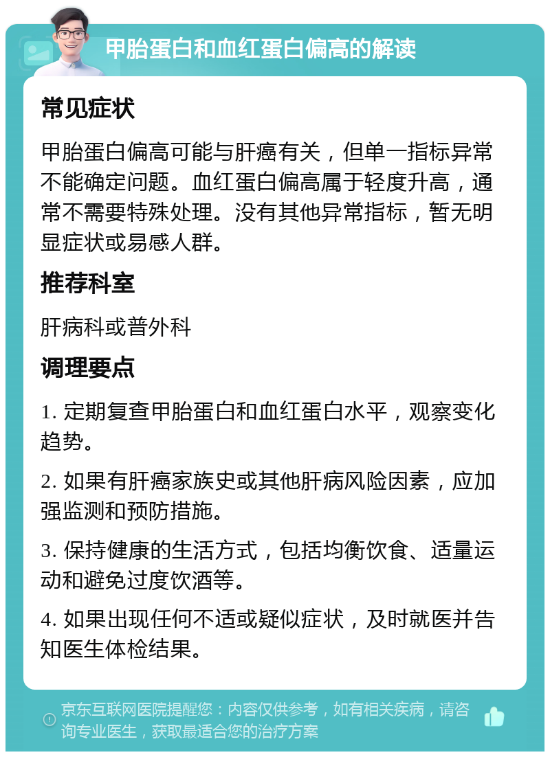 甲胎蛋白和血红蛋白偏高的解读 常见症状 甲胎蛋白偏高可能与肝癌有关，但单一指标异常不能确定问题。血红蛋白偏高属于轻度升高，通常不需要特殊处理。没有其他异常指标，暂无明显症状或易感人群。 推荐科室 肝病科或普外科 调理要点 1. 定期复查甲胎蛋白和血红蛋白水平，观察变化趋势。 2. 如果有肝癌家族史或其他肝病风险因素，应加强监测和预防措施。 3. 保持健康的生活方式，包括均衡饮食、适量运动和避免过度饮酒等。 4. 如果出现任何不适或疑似症状，及时就医并告知医生体检结果。