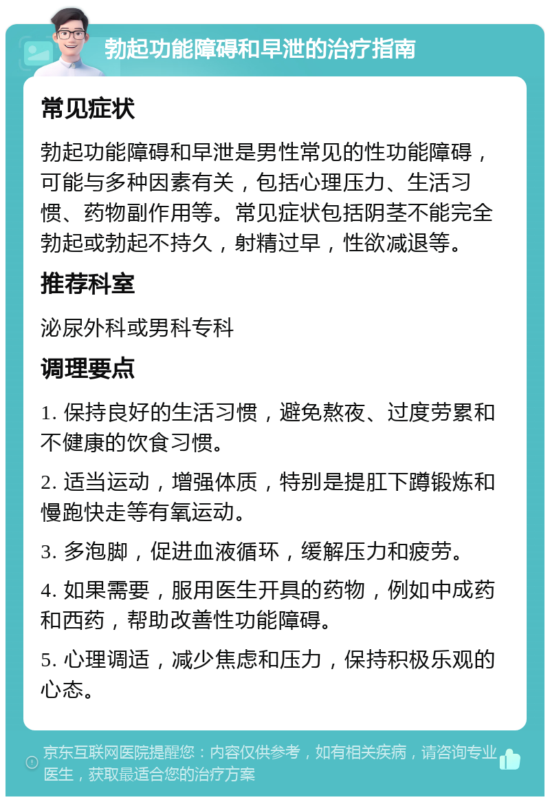 勃起功能障碍和早泄的治疗指南 常见症状 勃起功能障碍和早泄是男性常见的性功能障碍，可能与多种因素有关，包括心理压力、生活习惯、药物副作用等。常见症状包括阴茎不能完全勃起或勃起不持久，射精过早，性欲减退等。 推荐科室 泌尿外科或男科专科 调理要点 1. 保持良好的生活习惯，避免熬夜、过度劳累和不健康的饮食习惯。 2. 适当运动，增强体质，特别是提肛下蹲锻炼和慢跑快走等有氧运动。 3. 多泡脚，促进血液循环，缓解压力和疲劳。 4. 如果需要，服用医生开具的药物，例如中成药和西药，帮助改善性功能障碍。 5. 心理调适，减少焦虑和压力，保持积极乐观的心态。