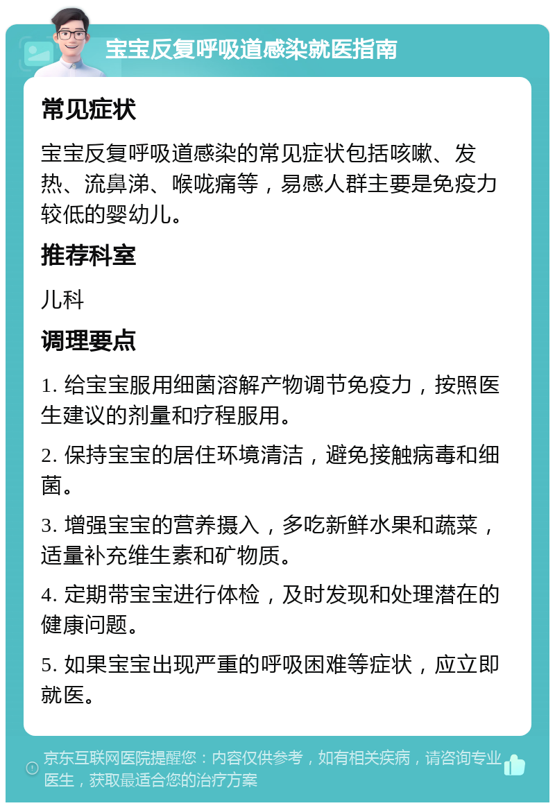 宝宝反复呼吸道感染就医指南 常见症状 宝宝反复呼吸道感染的常见症状包括咳嗽、发热、流鼻涕、喉咙痛等，易感人群主要是免疫力较低的婴幼儿。 推荐科室 儿科 调理要点 1. 给宝宝服用细菌溶解产物调节免疫力，按照医生建议的剂量和疗程服用。 2. 保持宝宝的居住环境清洁，避免接触病毒和细菌。 3. 增强宝宝的营养摄入，多吃新鲜水果和蔬菜，适量补充维生素和矿物质。 4. 定期带宝宝进行体检，及时发现和处理潜在的健康问题。 5. 如果宝宝出现严重的呼吸困难等症状，应立即就医。