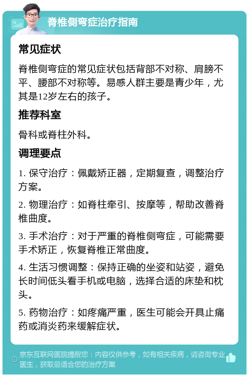 脊椎侧弯症治疗指南 常见症状 脊椎侧弯症的常见症状包括背部不对称、肩膀不平、腰部不对称等。易感人群主要是青少年，尤其是12岁左右的孩子。 推荐科室 骨科或脊柱外科。 调理要点 1. 保守治疗：佩戴矫正器，定期复查，调整治疗方案。 2. 物理治疗：如脊柱牵引、按摩等，帮助改善脊椎曲度。 3. 手术治疗：对于严重的脊椎侧弯症，可能需要手术矫正，恢复脊椎正常曲度。 4. 生活习惯调整：保持正确的坐姿和站姿，避免长时间低头看手机或电脑，选择合适的床垫和枕头。 5. 药物治疗：如疼痛严重，医生可能会开具止痛药或消炎药来缓解症状。