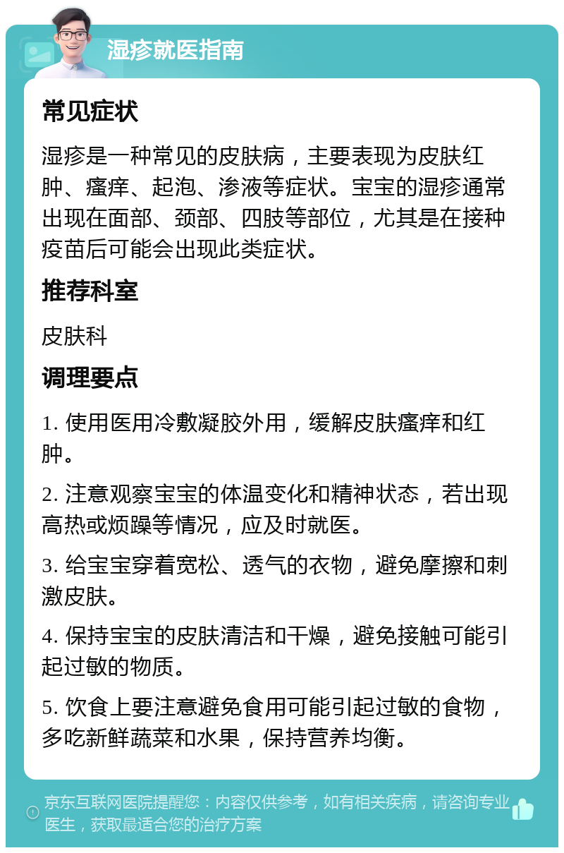 湿疹就医指南 常见症状 湿疹是一种常见的皮肤病，主要表现为皮肤红肿、瘙痒、起泡、渗液等症状。宝宝的湿疹通常出现在面部、颈部、四肢等部位，尤其是在接种疫苗后可能会出现此类症状。 推荐科室 皮肤科 调理要点 1. 使用医用冷敷凝胶外用，缓解皮肤瘙痒和红肿。 2. 注意观察宝宝的体温变化和精神状态，若出现高热或烦躁等情况，应及时就医。 3. 给宝宝穿着宽松、透气的衣物，避免摩擦和刺激皮肤。 4. 保持宝宝的皮肤清洁和干燥，避免接触可能引起过敏的物质。 5. 饮食上要注意避免食用可能引起过敏的食物，多吃新鲜蔬菜和水果，保持营养均衡。