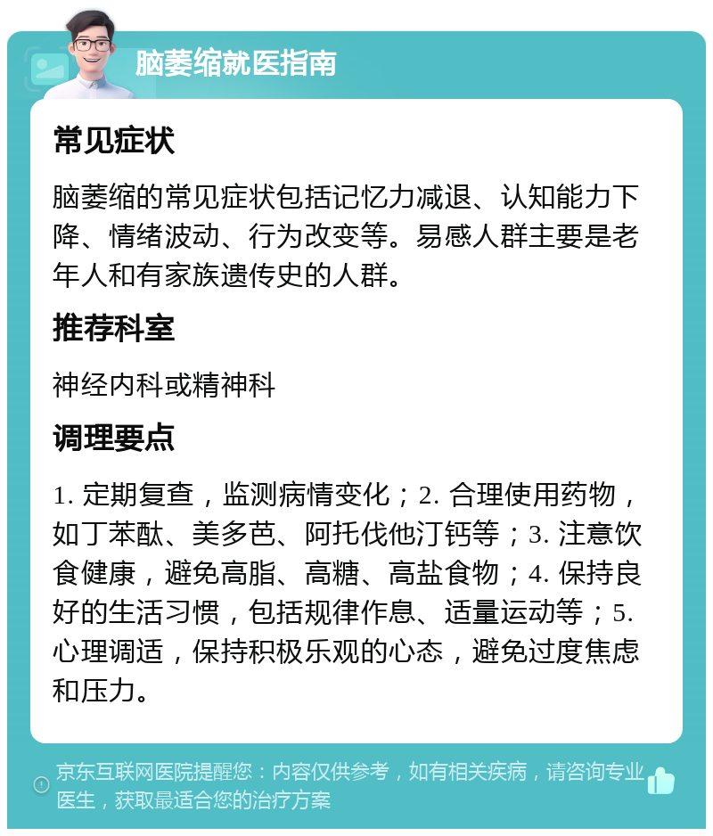 脑萎缩就医指南 常见症状 脑萎缩的常见症状包括记忆力减退、认知能力下降、情绪波动、行为改变等。易感人群主要是老年人和有家族遗传史的人群。 推荐科室 神经内科或精神科 调理要点 1. 定期复查，监测病情变化；2. 合理使用药物，如丁苯酞、美多芭、阿托伐他汀钙等；3. 注意饮食健康，避免高脂、高糖、高盐食物；4. 保持良好的生活习惯，包括规律作息、适量运动等；5. 心理调适，保持积极乐观的心态，避免过度焦虑和压力。