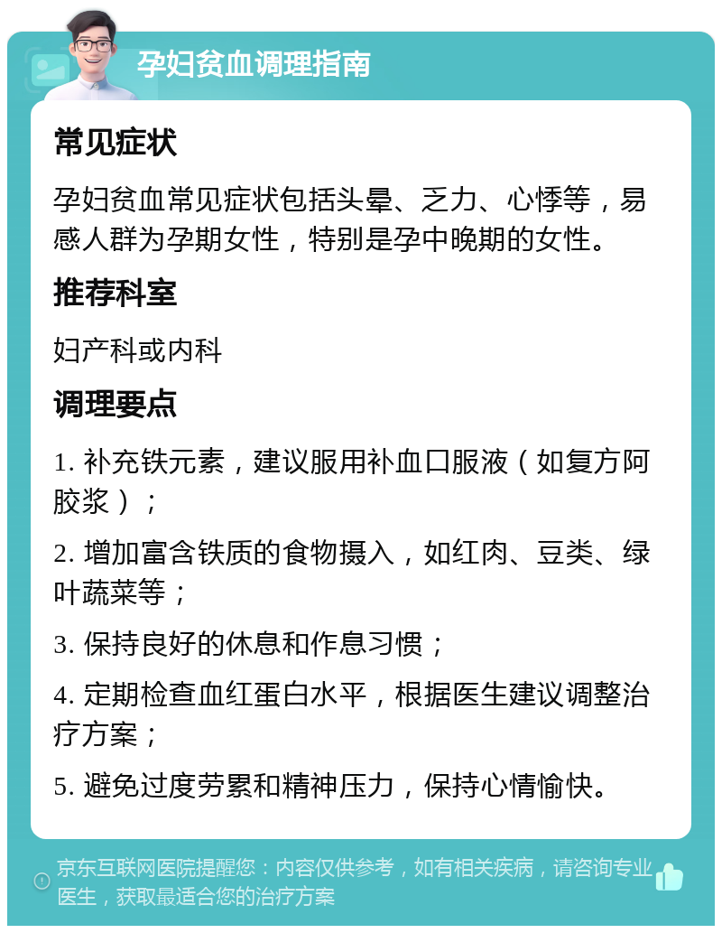 孕妇贫血调理指南 常见症状 孕妇贫血常见症状包括头晕、乏力、心悸等，易感人群为孕期女性，特别是孕中晚期的女性。 推荐科室 妇产科或内科 调理要点 1. 补充铁元素，建议服用补血口服液（如复方阿胶浆）； 2. 增加富含铁质的食物摄入，如红肉、豆类、绿叶蔬菜等； 3. 保持良好的休息和作息习惯； 4. 定期检查血红蛋白水平，根据医生建议调整治疗方案； 5. 避免过度劳累和精神压力，保持心情愉快。