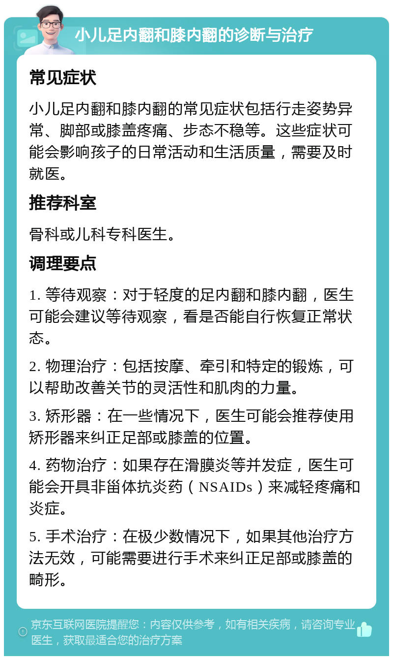 小儿足内翻和膝内翻的诊断与治疗 常见症状 小儿足内翻和膝内翻的常见症状包括行走姿势异常、脚部或膝盖疼痛、步态不稳等。这些症状可能会影响孩子的日常活动和生活质量，需要及时就医。 推荐科室 骨科或儿科专科医生。 调理要点 1. 等待观察：对于轻度的足内翻和膝内翻，医生可能会建议等待观察，看是否能自行恢复正常状态。 2. 物理治疗：包括按摩、牵引和特定的锻炼，可以帮助改善关节的灵活性和肌肉的力量。 3. 矫形器：在一些情况下，医生可能会推荐使用矫形器来纠正足部或膝盖的位置。 4. 药物治疗：如果存在滑膜炎等并发症，医生可能会开具非甾体抗炎药（NSAIDs）来减轻疼痛和炎症。 5. 手术治疗：在极少数情况下，如果其他治疗方法无效，可能需要进行手术来纠正足部或膝盖的畸形。