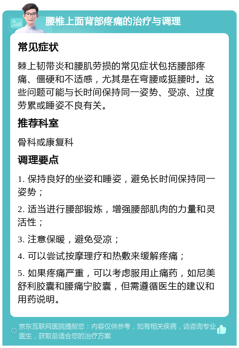 腰椎上面背部疼痛的治疗与调理 常见症状 棘上韧带炎和腰肌劳损的常见症状包括腰部疼痛、僵硬和不适感，尤其是在弯腰或挺腰时。这些问题可能与长时间保持同一姿势、受凉、过度劳累或睡姿不良有关。 推荐科室 骨科或康复科 调理要点 1. 保持良好的坐姿和睡姿，避免长时间保持同一姿势； 2. 适当进行腰部锻炼，增强腰部肌肉的力量和灵活性； 3. 注意保暖，避免受凉； 4. 可以尝试按摩理疗和热敷来缓解疼痛； 5. 如果疼痛严重，可以考虑服用止痛药，如尼美舒利胶囊和腰痛宁胶囊，但需遵循医生的建议和用药说明。