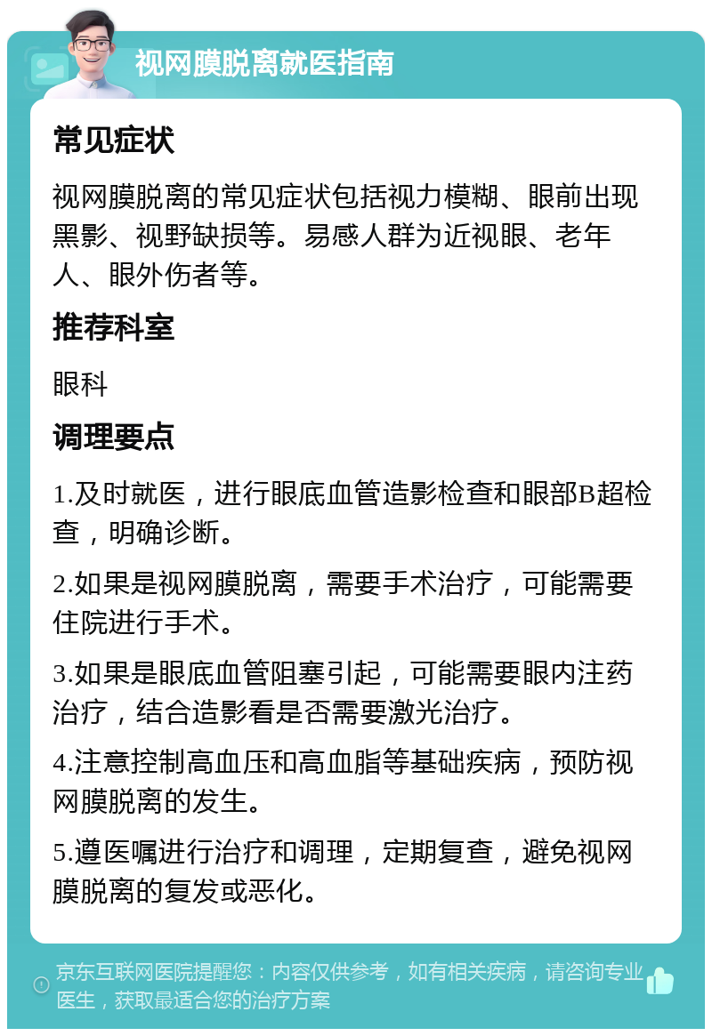 视网膜脱离就医指南 常见症状 视网膜脱离的常见症状包括视力模糊、眼前出现黑影、视野缺损等。易感人群为近视眼、老年人、眼外伤者等。 推荐科室 眼科 调理要点 1.及时就医，进行眼底血管造影检查和眼部B超检查，明确诊断。 2.如果是视网膜脱离，需要手术治疗，可能需要住院进行手术。 3.如果是眼底血管阻塞引起，可能需要眼内注药治疗，结合造影看是否需要激光治疗。 4.注意控制高血压和高血脂等基础疾病，预防视网膜脱离的发生。 5.遵医嘱进行治疗和调理，定期复查，避免视网膜脱离的复发或恶化。