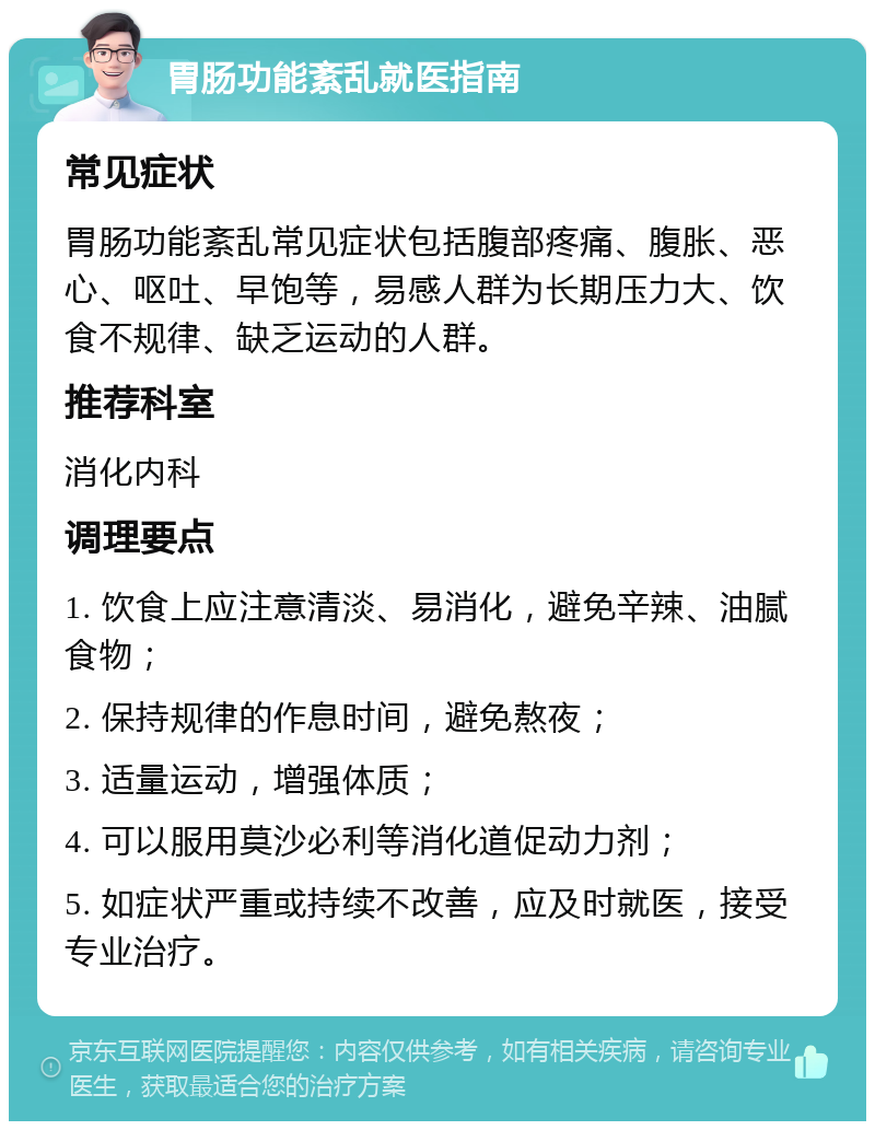 胃肠功能紊乱就医指南 常见症状 胃肠功能紊乱常见症状包括腹部疼痛、腹胀、恶心、呕吐、早饱等，易感人群为长期压力大、饮食不规律、缺乏运动的人群。 推荐科室 消化内科 调理要点 1. 饮食上应注意清淡、易消化，避免辛辣、油腻食物； 2. 保持规律的作息时间，避免熬夜； 3. 适量运动，增强体质； 4. 可以服用莫沙必利等消化道促动力剂； 5. 如症状严重或持续不改善，应及时就医，接受专业治疗。