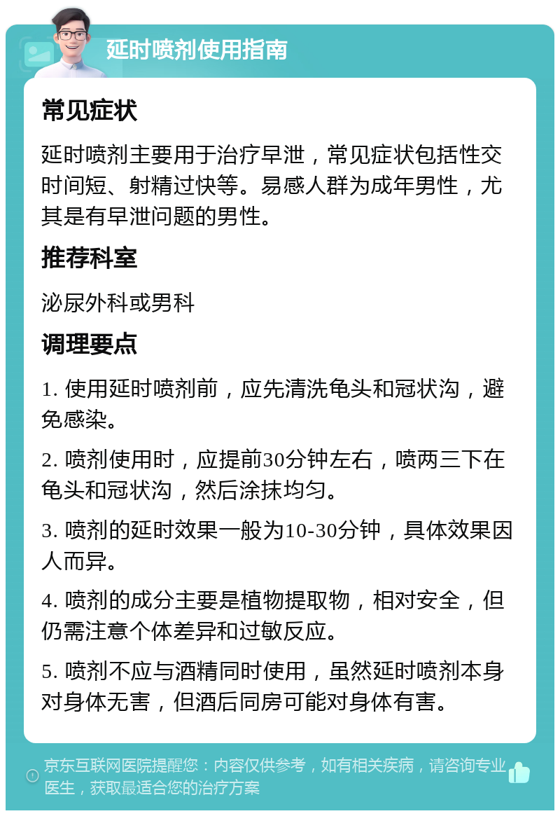 延时喷剂使用指南 常见症状 延时喷剂主要用于治疗早泄，常见症状包括性交时间短、射精过快等。易感人群为成年男性，尤其是有早泄问题的男性。 推荐科室 泌尿外科或男科 调理要点 1. 使用延时喷剂前，应先清洗龟头和冠状沟，避免感染。 2. 喷剂使用时，应提前30分钟左右，喷两三下在龟头和冠状沟，然后涂抹均匀。 3. 喷剂的延时效果一般为10-30分钟，具体效果因人而异。 4. 喷剂的成分主要是植物提取物，相对安全，但仍需注意个体差异和过敏反应。 5. 喷剂不应与酒精同时使用，虽然延时喷剂本身对身体无害，但酒后同房可能对身体有害。