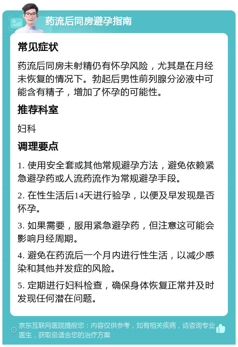 药流后同房避孕指南 常见症状 药流后同房未射精仍有怀孕风险，尤其是在月经未恢复的情况下。勃起后男性前列腺分泌液中可能含有精子，增加了怀孕的可能性。 推荐科室 妇科 调理要点 1. 使用安全套或其他常规避孕方法，避免依赖紧急避孕药或人流药流作为常规避孕手段。 2. 在性生活后14天进行验孕，以便及早发现是否怀孕。 3. 如果需要，服用紧急避孕药，但注意这可能会影响月经周期。 4. 避免在药流后一个月内进行性生活，以减少感染和其他并发症的风险。 5. 定期进行妇科检查，确保身体恢复正常并及时发现任何潜在问题。