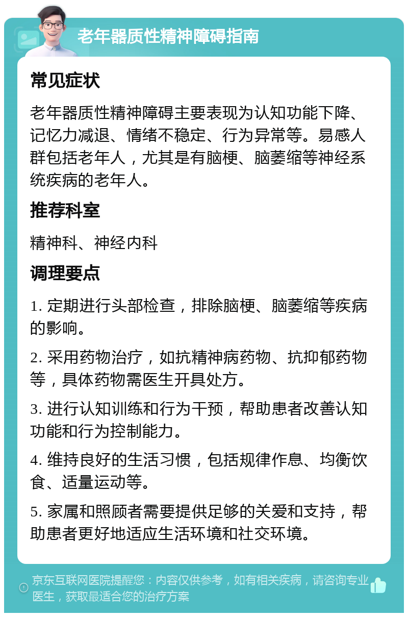 老年器质性精神障碍指南 常见症状 老年器质性精神障碍主要表现为认知功能下降、记忆力减退、情绪不稳定、行为异常等。易感人群包括老年人，尤其是有脑梗、脑萎缩等神经系统疾病的老年人。 推荐科室 精神科、神经内科 调理要点 1. 定期进行头部检查，排除脑梗、脑萎缩等疾病的影响。 2. 采用药物治疗，如抗精神病药物、抗抑郁药物等，具体药物需医生开具处方。 3. 进行认知训练和行为干预，帮助患者改善认知功能和行为控制能力。 4. 维持良好的生活习惯，包括规律作息、均衡饮食、适量运动等。 5. 家属和照顾者需要提供足够的关爱和支持，帮助患者更好地适应生活环境和社交环境。