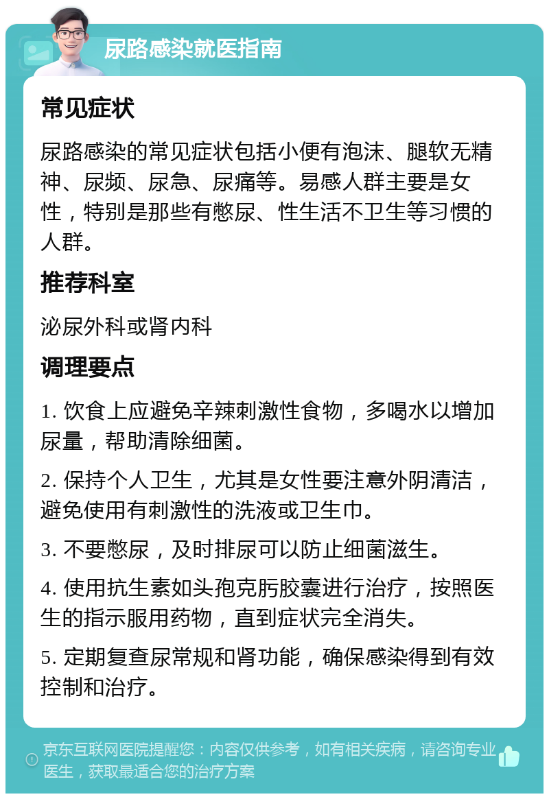 尿路感染就医指南 常见症状 尿路感染的常见症状包括小便有泡沫、腿软无精神、尿频、尿急、尿痛等。易感人群主要是女性，特别是那些有憋尿、性生活不卫生等习惯的人群。 推荐科室 泌尿外科或肾内科 调理要点 1. 饮食上应避免辛辣刺激性食物，多喝水以增加尿量，帮助清除细菌。 2. 保持个人卫生，尤其是女性要注意外阴清洁，避免使用有刺激性的洗液或卫生巾。 3. 不要憋尿，及时排尿可以防止细菌滋生。 4. 使用抗生素如头孢克肟胶囊进行治疗，按照医生的指示服用药物，直到症状完全消失。 5. 定期复查尿常规和肾功能，确保感染得到有效控制和治疗。