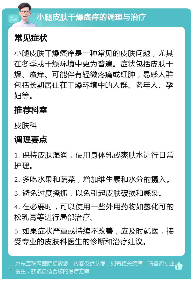 小腿皮肤干燥瘙痒的调理与治疗 常见症状 小腿皮肤干燥瘙痒是一种常见的皮肤问题，尤其在冬季或干燥环境中更为普遍。症状包括皮肤干燥、瘙痒、可能伴有轻微疼痛或红肿，易感人群包括长期居住在干燥环境中的人群、老年人、孕妇等。 推荐科室 皮肤科 调理要点 1. 保持皮肤湿润，使用身体乳或爽肤水进行日常护理。 2. 多吃水果和蔬菜，增加维生素和水分的摄入。 3. 避免过度搔抓，以免引起皮肤破损和感染。 4. 在必要时，可以使用一些外用药物如氢化可的松乳膏等进行局部治疗。 5. 如果症状严重或持续不改善，应及时就医，接受专业的皮肤科医生的诊断和治疗建议。