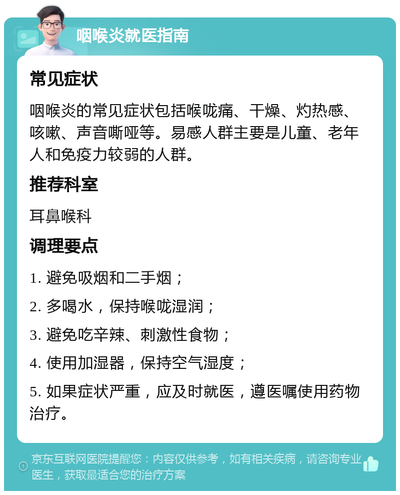 咽喉炎就医指南 常见症状 咽喉炎的常见症状包括喉咙痛、干燥、灼热感、咳嗽、声音嘶哑等。易感人群主要是儿童、老年人和免疫力较弱的人群。 推荐科室 耳鼻喉科 调理要点 1. 避免吸烟和二手烟； 2. 多喝水，保持喉咙湿润； 3. 避免吃辛辣、刺激性食物； 4. 使用加湿器，保持空气湿度； 5. 如果症状严重，应及时就医，遵医嘱使用药物治疗。