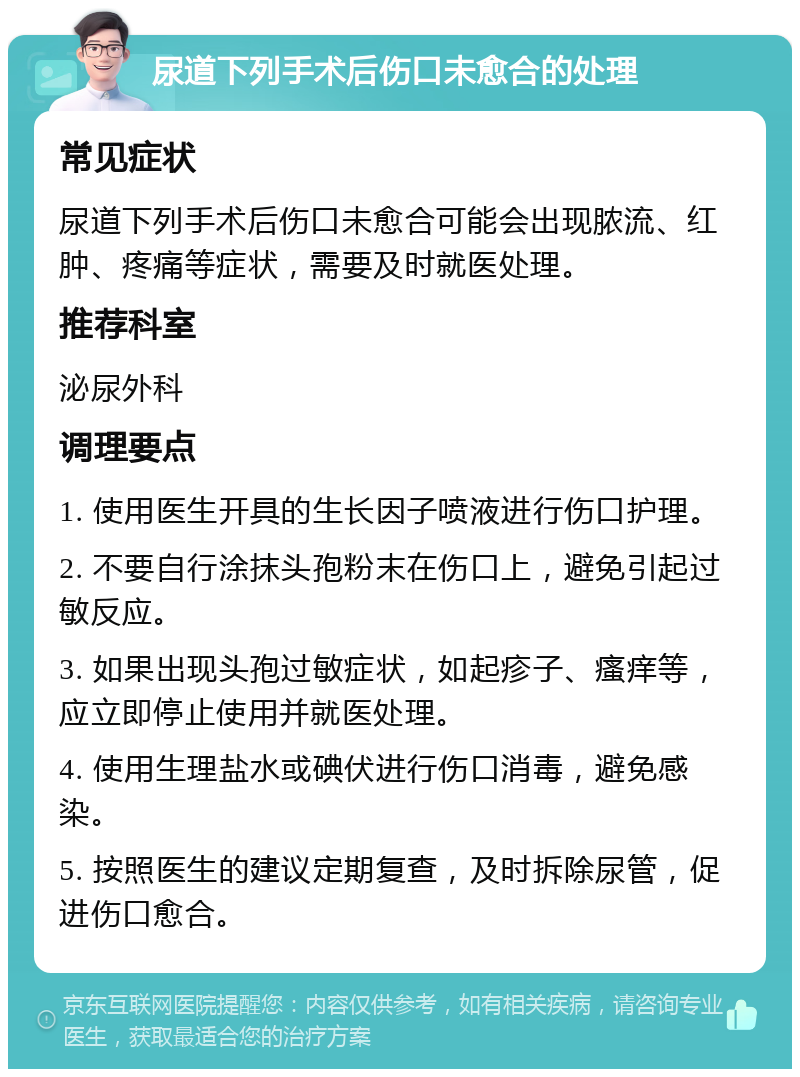 尿道下列手术后伤口未愈合的处理 常见症状 尿道下列手术后伤口未愈合可能会出现脓流、红肿、疼痛等症状，需要及时就医处理。 推荐科室 泌尿外科 调理要点 1. 使用医生开具的生长因子喷液进行伤口护理。 2. 不要自行涂抹头孢粉末在伤口上，避免引起过敏反应。 3. 如果出现头孢过敏症状，如起疹子、瘙痒等，应立即停止使用并就医处理。 4. 使用生理盐水或碘伏进行伤口消毒，避免感染。 5. 按照医生的建议定期复查，及时拆除尿管，促进伤口愈合。