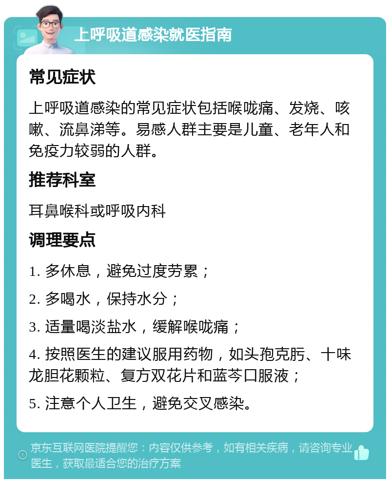 上呼吸道感染就医指南 常见症状 上呼吸道感染的常见症状包括喉咙痛、发烧、咳嗽、流鼻涕等。易感人群主要是儿童、老年人和免疫力较弱的人群。 推荐科室 耳鼻喉科或呼吸内科 调理要点 1. 多休息，避免过度劳累； 2. 多喝水，保持水分； 3. 适量喝淡盐水，缓解喉咙痛； 4. 按照医生的建议服用药物，如头孢克肟、十味龙胆花颗粒、复方双花片和蓝芩口服液； 5. 注意个人卫生，避免交叉感染。