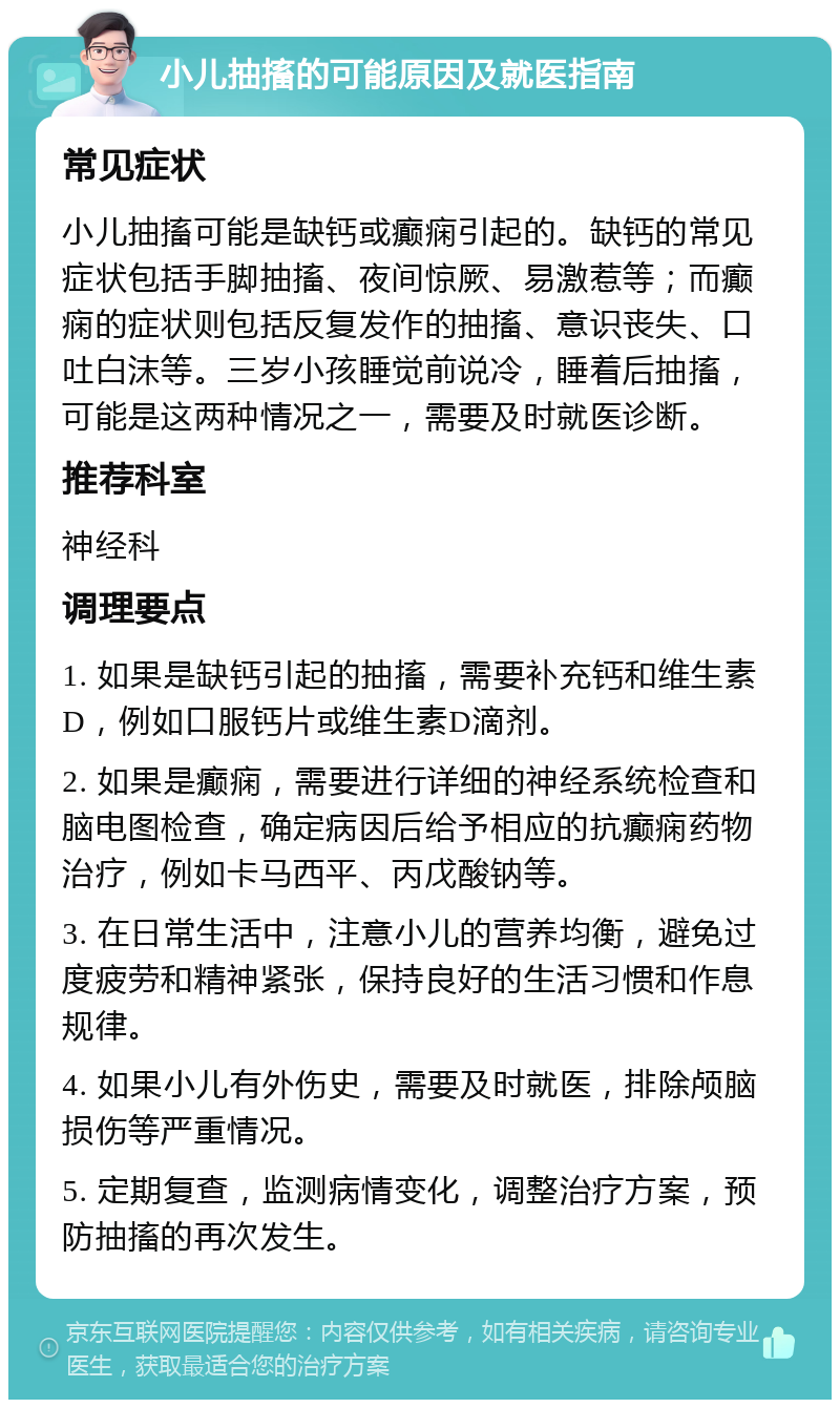 小儿抽搐的可能原因及就医指南 常见症状 小儿抽搐可能是缺钙或癫痫引起的。缺钙的常见症状包括手脚抽搐、夜间惊厥、易激惹等；而癫痫的症状则包括反复发作的抽搐、意识丧失、口吐白沫等。三岁小孩睡觉前说冷，睡着后抽搐，可能是这两种情况之一，需要及时就医诊断。 推荐科室 神经科 调理要点 1. 如果是缺钙引起的抽搐，需要补充钙和维生素D，例如口服钙片或维生素D滴剂。 2. 如果是癫痫，需要进行详细的神经系统检查和脑电图检查，确定病因后给予相应的抗癫痫药物治疗，例如卡马西平、丙戊酸钠等。 3. 在日常生活中，注意小儿的营养均衡，避免过度疲劳和精神紧张，保持良好的生活习惯和作息规律。 4. 如果小儿有外伤史，需要及时就医，排除颅脑损伤等严重情况。 5. 定期复查，监测病情变化，调整治疗方案，预防抽搐的再次发生。